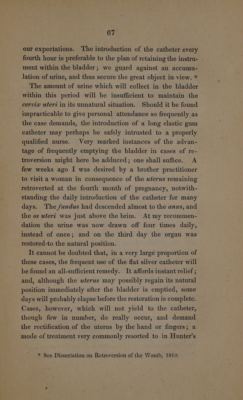 our expectations. The introduction of the catheter every fourth hour is preferable to the plan of retaining the instru- ment within the bladder; we guard against an accumu- lation of urine, and thus secure the great object in view. * The amount of urine which will collect in the bladder within this period will be insufficient to maintain the cervix uteri in its unnatural situation. Should it be found impracticable to give personal attendance so frequently as the case demands, the introduction of a long elastic gum catheter may perhaps be safely intrusted to a properly qualified nurse. Very marked instances of the advan- tage of frequently emptying the bladder in cases of re- troversion might here be adduced; one shall suffice. A few weeks ago I was desired by a brother practitioner to visit a woman in consequence of the wferus remaining retroverted at the fourth month of pregnancy, notwith- standing the daily introduction of the catheter for many days. ‘The fundus had descended almost to the anus, and the os uter? was just above the brim. At my recommen- dation the urine was now drawn off four times daily, instead of once; and on the third day the organ was restored-to the natural position. It cannot be doubted that, in a very large proportion of these cases, the frequent use of the flat silver catheter will be found an all-sufficient remedy. It affords instant relief ; and, although the wterws may possibly regain its natural position immediately after the bladder is emptied, some days will probably elapse before the restoration is complete. Cases, however, which will not yield to the catheter, though few in number, do really occur, and demand the rectification of the uterus by the hand or fingers; a mode of treatment very commonly resorted to in Hunter’s * See Dissertation on Retroversion of the Womb, 1810.