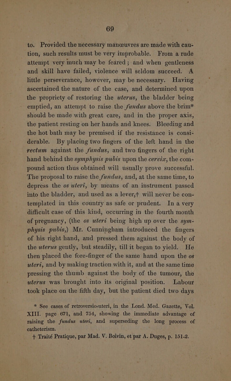to. Provided the necessary manceuvres are made with cau- tion, such results must be very improbable. From a rude attempt very much may be feared; and when gentleness and skill have failed, violence will seldom succeed. A little perseverance, however, may be necessary. Having ascertained the nature of the case, and determined upon the propriety of restoring the uterus, the bladder being emptied, an attempt to raise the fundus above the brim* should be made with great care, and in the proper axis, the patient resting on her hands and knees. Bleeding and the hot bath may be premised if the resistance is consi- derable. By placing two fingers of the left hand in the rectum against the fundus, and two fingers of the right hand behind the symphysis pubis upon the cervix, the com- pound action thus obtained will usually prove successful. The proposal to raise the fundus, and, at the same time, to depress the os uter?, by means of an instrument passed into the bladder, and used as a lever,f will never be con- templated in this country as safe or prudent. In a very difficult case of this kind, occurring in the fourth month of pregnancy, (the os wtert being high up over the sym- physis pubis,) Mr. Cunningham introduced the fingers of his right hand, and pressed them against the body of the wlerus gently, but steadily, till it began to yield. He then placed the fore-finger of the same hand upon the os uteri, and by making traction with it, and at the same time pressing the thumb against the body of the tumour, the uterus was brought into its original position. Labour took place on the fifth day, but the patient died two days * See cases of retroversio-uteri, in the Lond. Med. Gazette, Vol. XIII. page 671, and 754, showing the immediate advantage of raising the fundus uteri, and superseding the long process of catheterism.