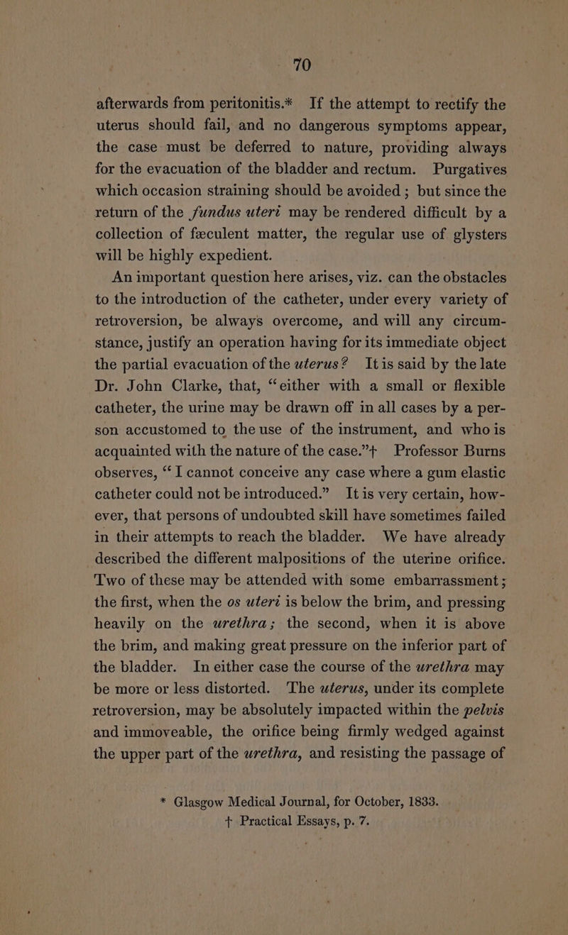afterwards from peritonitis.* If the attempt to rectify the uterus should fail, and no dangerous symptoms appear, the case must be deferred to nature, providing always for the evacuation of the bladder and rectum. Purgatives which occasion straining should be avoided ; but since the return of the fundus utert may be rendered difficult by a collection of feeculent matter, the regular use of glysters will be highly expedient. An important question here arises, viz. can the obstacles to the introduction of the catheter, under every variety of retroversion, be always overcome, and will any circum- stance, justify an operation having for its immediate object the partial evacuation of the uterus? Itis said by the late Dr. John Clarke, that, “either with a small or flexible catheter, the urine may be drawn off in all cases by a per- son accustomed to the use of the instrument, and whois acquainted with the nature of the case.”t Professor Burns observes, “‘ I cannot conceive any case where a gum elastic catheter could not be introduced.” Itis very certain, how- ever, that persons of undoubted skill have sometimes failed in their attempts to reach the bladder. We have already described the different malpositions of the uterine orifice. Two of these may be attended with some embarrassment ; the first, when the os uterz is below the brim, and pressing heavily on the wrethra; the second, when it is above the brim, and making great pressure on the inferior part of the bladder. In either case the course of the urethra may be more or less distorted. The uterus, under its complete retroversion, may be absolutely impacted within the pelvis and immoveable, the orifice being firmly wedged against the upper part of the urethra, and resisting the passage of * Glasgow Medical Journal, for October, 1833. + Practical Essays, p. 7.