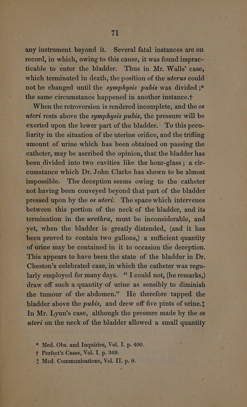 any instrument beyond it. Several fatal instances are on record, in which, owing to this cause, it was found imprac- ticable to enter the bladder. Thus in Mr. Walls’ case, which terminated in death, the position of the wterus could not be changed until the symphysis pubis was divided ;* the same circumstance happened in another instance.t When the retroversion is rendered incomplete, and the os utert rests above the symphysis pubis, the pressure will be exerted upon the lower part of the bladder. 'To this pecu- liarity in the situation of the uterine orifice, and the trifling amount of urine which has been obtained on passing the catheter, may be ascribed the opinion, that the bladder has been divided into two cavities like the hour-glass ; a cir- cumstance which Dr. John Clarke has shown to be almost impossible. ‘The deception seems owing to the catheter not having been conveyed beyond that part of the bladder pressed upon by the os wterz. The space which intervenes between this portion of the neck of the bladder, and its termination in the urethra, must be inconsiderable, and yet, when the bladder is greatly distended, (and it has been proved to contain two gallons,) a sufficient quantity of urine may be contained in it to occasion the deception. This appears to have been the state of the bladder in Dr. Cheston’s celebrated case, in which the catheter was regu- larly employed for many days. “ I could not, (he remarks,) draw off such a quantity of urine as sensibly to diminish the tumour of the abdomen.” He therefore tapped the ladder above the pubis, and drew off five pints of urine.} In Mr. Lynn’s case, although the pressure made by the os uteri on the neck of the bladder allowed a small quantity * Med. Obs. and Inquiries, Vol. I. p. 400. t Perfect’s Cases, Vol. I. p. 349. + Med. Communications, Vol. II. p. 9.