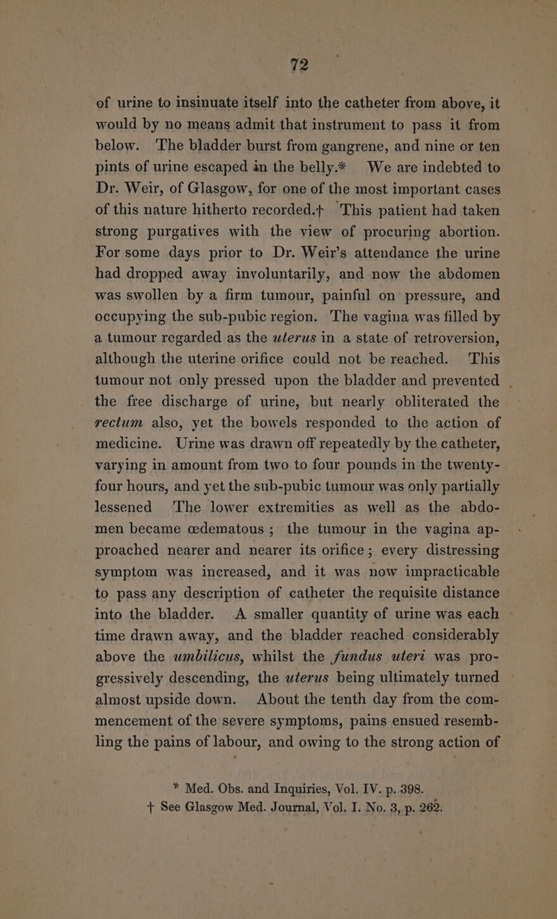 of urine to insinuate itself into the catheter from above, it would by no means admit that instrument to pass it from below. ‘The bladder burst from gangrene, and nine or ten pints of urine escaped an the belly.* We are indebted to Dr. Weir, of Glasgow, for one of the most important cases of this nature hitherto recorded.t+ This patient had taken strong purgatives with the view of procuring abortion. For some days prior to Dr. Weir’s attendance the urine had dropped away involuntarily, and now the abdomen was swollen by a firm tumour, painful on pressure, and occupying the sub-pubic region. 'The vagina was filled by a tumour regarded as the wlerus in a state of retroversion, although the uterine orifice could not be reached. This tumour not only pressed upon the bladder and prevented | the free discharge of urine, but nearly obliterated the rectum also, yet the bowels responded to the action of medicine. Urine was drawn off repeatedly by the catheter, varying in amount from two to four pounds in the twenty- four hours, and yet the sub-pubic tumour was only partially lessened The lower extremities as well as the abdo- men became cedematous ; the tumour in the vagina ap- proached nearer and nearer its orifice; every distressing symptom was increased, and it was now impracticable to pass any description of catheter the requisite distance into the bladder. A smaller quantity of urime was each ~ time drawn away, and the bladder reached considerably above the umbilicus, whilst the fundus uteri was pro- gressively descending, the wterus being ultimately turned almost upside down. About the tenth day from the com- mencement of the severe symptoms, pains ensued resemb- ling the pains of labour, and owing to the strong action of * Med. Obs. and Inquiries, Vol. IV. p. 398. + See Glasgow Med. Journal, Vol. I. No. 3, p. 262.