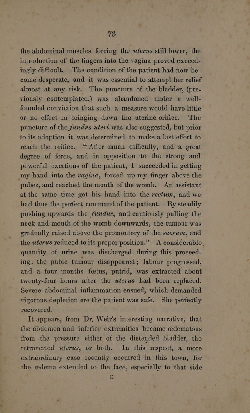 the abdominal muscles forcing the wterus still lower, the introduction of the fingers into the vagina proved exceed- ingly difficult. The condition of the patient had now be- come desperate, and it was essential to attempt her relief almost at any risk, ‘The puncture of the bladder, (pre- viously contemplated,) was abandoned under a well- founded conviction that such a measure would have little or no effect in bringing down the uterine orifice. The puncture of the fundus uteri was also suggested, but prior to its adoption it was determined to make a last effort to reach the orifice. “After much difficulty, and a great degree of force, and in opposition ‘to the strong and powerful exertions of the patient, I succeeded in getting my hand into the vagina, forced up my finger above the pubes, and reached the mouth of the womb. An assistant at the same time got his hand into the rectum, and we had thus the perfect command of the patient. By steadily pushing upwards the fundus, and cautiously pulling the neck and mouth of the womb downwards, the tumour was gradually raised above the promontory of the sacrum, and the uterus reduced to its proper position.” A considerable , quantity of urine was discharged during this proceed- ing; the pubic tumour disappeared ; labour progressed, and a four months fetus, putrid, was extracted about twenty-four hours after the uterus had been replaced. Severe abdominal inflammation ensued, which demanded vigorous depletion ere the patient was safe. She perfectly recovered. | It appears, from Dr. Weis interesting narrative, that the abdomen and inferior extremities became cedematous from the pressure either of the distended bladder, the retroverted uterus, or both. In this respect, a more extraordinary case recently occurred in this town, for the edema extended to the face, especially to that side K