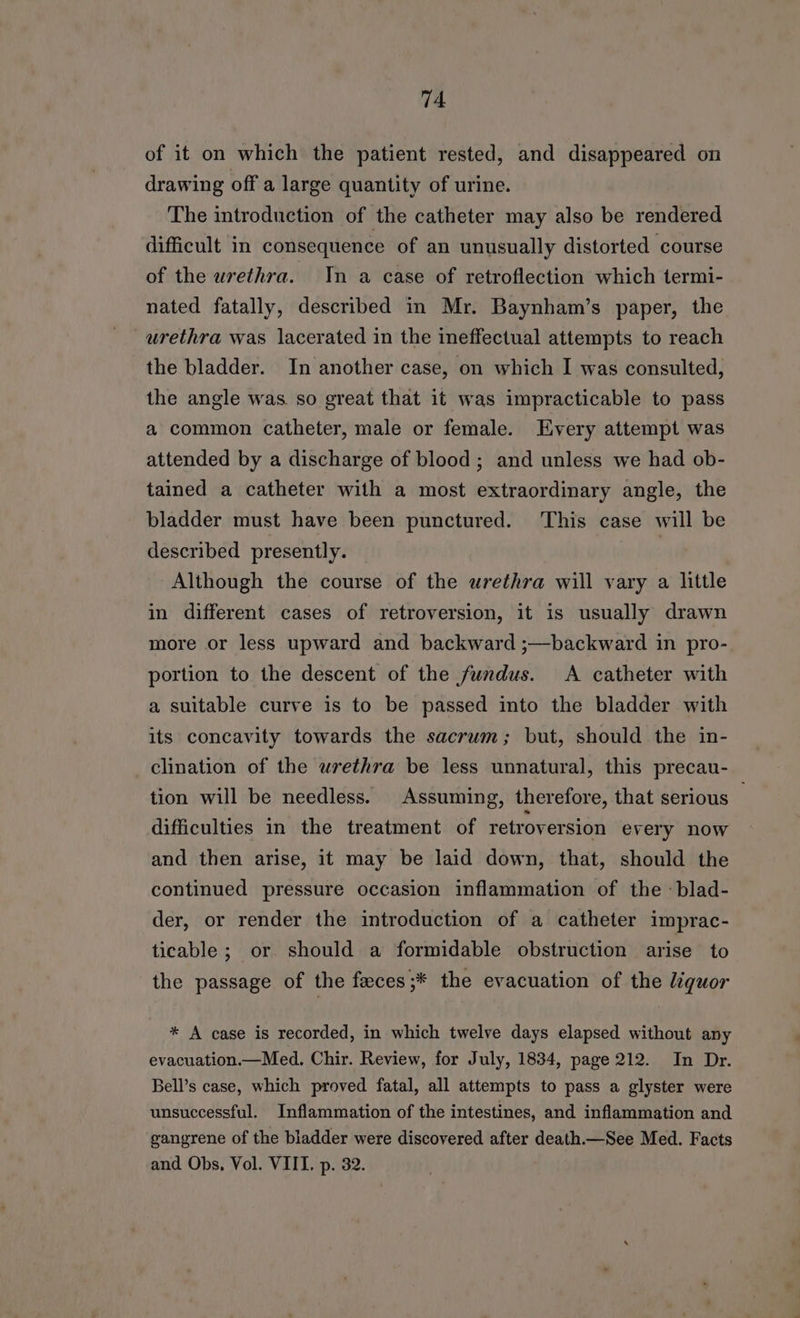 of it on which the patient rested, and disappeared on drawing off a large quantity of urine. The introduction of the catheter may also be rendered difficult in consequence of an unusually distorted course of the urethra. In a case of retroflection which termi- nated fatally, described in Mr. Baynham’s paper, the urethra was lacerated in the ineffectual attempts to reach the bladder. In another case, on which I was consulted, the angle was. so great that it was impracticable to pass a common catheter, male or female. Every attempt was attended by a discharge of blood; and unless we had ob- tained a catheter with a most extraordinary angle, the bladder must have been punctured. ‘This case will be described presently. | Although the course of the urethra will vary a little in different cases of retroversion, it is usually drawn more or less upward and backward ;—backward in pro- portion to the descent of the fundus. A catheter with a suitable curve is to be passed into the bladder with its concavity towards the sacrum; but, should the in- clination of the urethra be less unnatural, this precau- tion will be needless. Assuming, therefore, that serious — difficulties in the treatment of retroversion every now and then arise, it may be laid down, that, should the continued pressure occasion inflammation of the -blad- der, or render the introduction of a catheter imprac- ticable ; or should a formidable obstruction arise to the passage of the feces;* the evacuation of the liquor * A case is recorded, in which twelve days elapsed without any evacuation.—Med. Chir. Review, for July, 1834, page 212. In Dr. Bell’s case, which proved fatal, all attempts to pass a glyster were unsuccessful. Inflammation of the intestines, and inflammation and gangrene of the bladder were discovered after death.—See Med. Facts and Obs, Vol. VIII. p. 32.