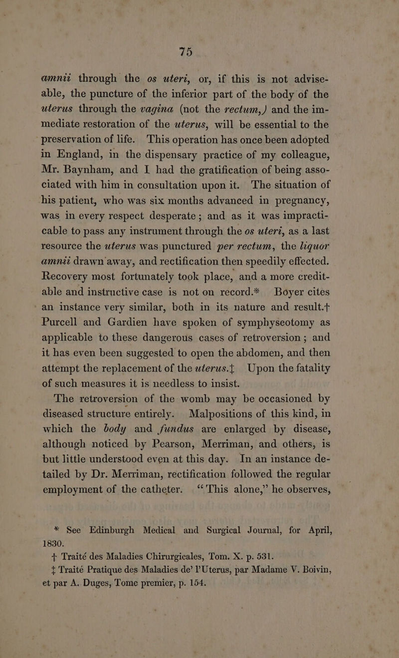 amnit through the os uteri, or, if this is not advise- able, the puncture of the inferior part of the body of the uterus through the vagina (not the rectwm,) and the im- mediate restoration of the wterus, will be essential to the preservation of life. This operation has once been adopted in England, in the dispensary practice of my colleague, Mr. Baynham, and I had the gratification of being asso- ciated with him in consultation upon it. The situation of his patient, who was six months advanced in pregnancy, was in every respect desperate; and as it was impracti- cable to pass any instrument through the os uter?, as a last resource the uterus was punctured per rectum, the liquor amni drawn away, and rectification then speedily effected. Recovery most fortunately took place, and a more credit- able and instructive case is not on record.* Boyer cites an instance very similar, both in its nature and result.t Purcell and Gardien have spoken of symphyseotomy as applicable to these dangerous cases of retroversion; and it has even been suggested to open the abdomen, and then attempt the replacement of the wlerus.{ Upon the fatality of such measures it is needless to insist. The retroversion of the womb may be occasioned by diseased structure entirely. _Malpositions of this kind, in which the body and fundus are enlarged by disease, although noticed by Pearson, Merriman, and others, is but little understood even at this day. In an instance de- tailed by Dr. Merriman, rectification followed the regular employment of the catheter. ‘‘'This alone,” he observes, * See Edinburgh Medical and Surgical Journal, for April, 1830. + Traité des Maladies Chirurgicales, Tom. X. p. 531. t Traite Pratique des Maladies de’ l Uterus, par Madame V. Boivin, et par A. Duges, Tome premier, p. 154.