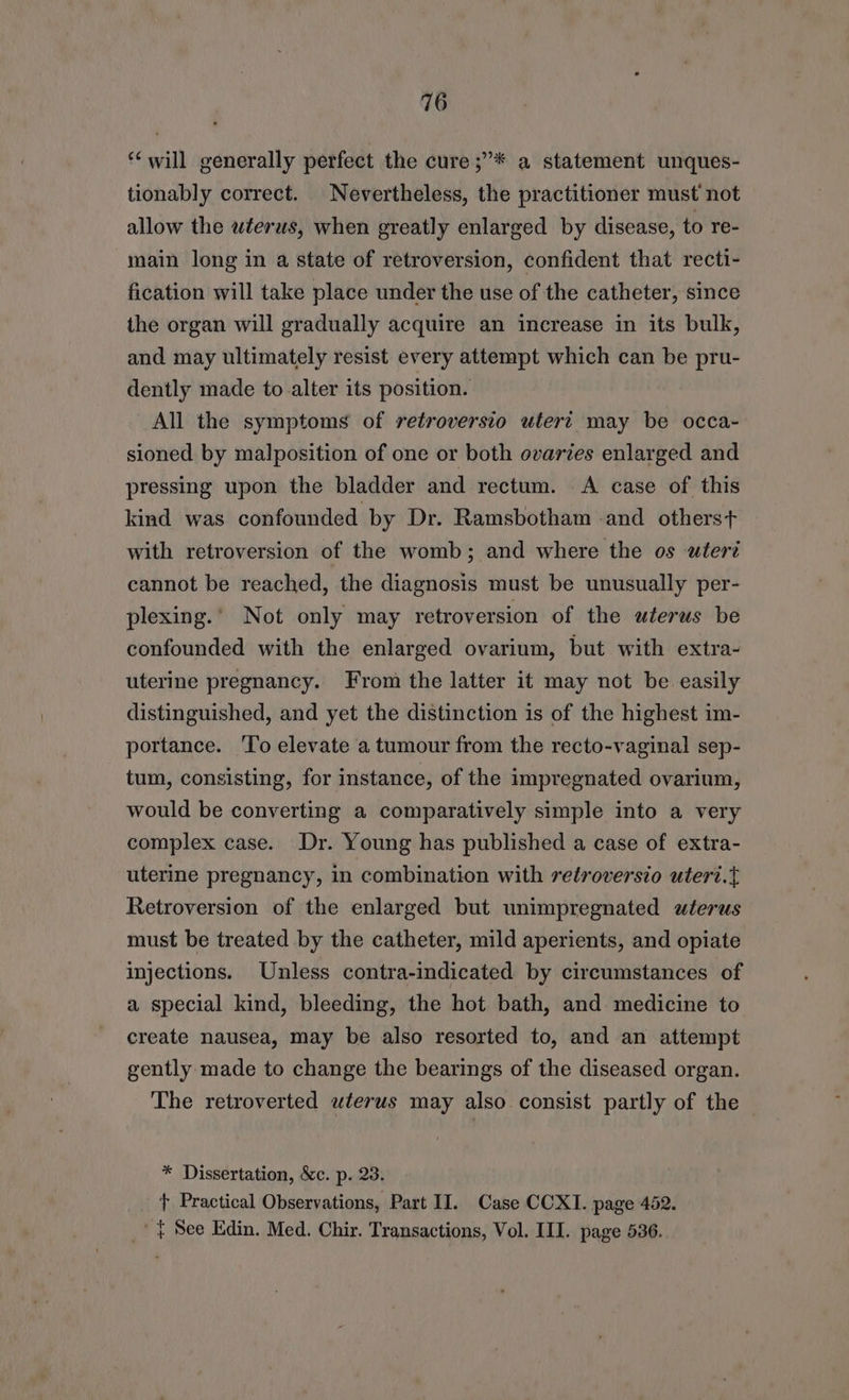 ‘will generally perfect the cure ;”* a statement unques- tionably correct. Nevertheless, the practitioner must not allow the wterus, when greatly enlarged by disease, to re- main long in a state of retroversion, confident that recti- fication will take place under the use of the catheter, since the organ will gradually acquire an increase in its bulk, and may ultimately resist every attempt which can be pru- dently made to alter its position. All the symptoms of retroversio utert may be occa- sioned by malposition of one or both ovaries enlarged and pressing upon the bladder and rectum. <A case of this kind was confounded by Dr. Ramsbotham -and otherst with retroversion of the womb; and where the os uteri cannot be reached, the diagnosis must be unusually per- plexing.’ Not only may retroversion of the wterus be confounded with the enlarged ovarium, but with extra- uterine pregnancy. From the latter it may not be easily distinguished, and yet the distinction is of the highest im- portance. To elevate a tumour from the recto-vaginal sep- tum, consisting, for instance, of the impregnated ovarium, would be converting a comparatively simple into a very complex case. Dr. Young has published a case of extra- uterine pregnancy, in combination with retroversio utert.t Retroversion of the enlarged but unimpregnated wterus must be treated by the catheter, mild aperients, and opiate injections. Unless contra-indicated by circumstances of a special kind, bleeding, the hot bath, and medicine to create nausea, may be also resorted to, and an attempt gently made to change the bearings of the diseased organ. The retroverted uterus may also consist partly of the * Dissertation, &c. p. 23. + Practical Observations, Part II. Case CCXI. page 452. _’ | See Edin. Med. Chir. Transactions, Vol. III. page 536.