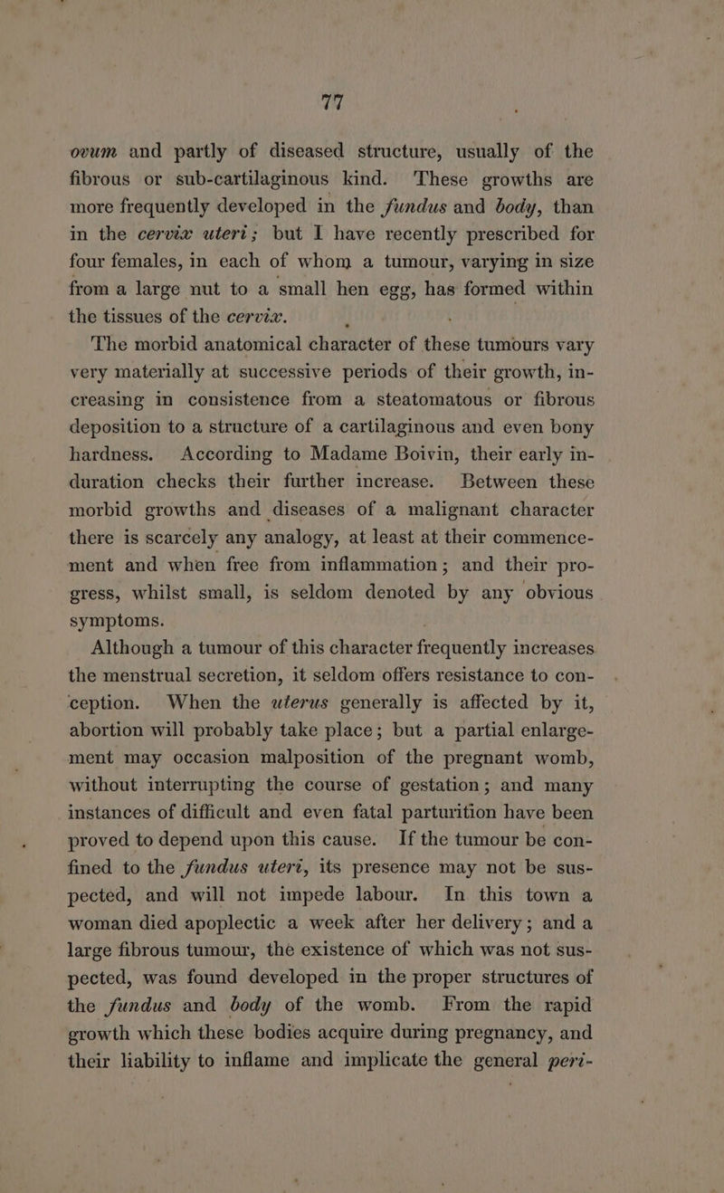 a ovum and partly of diseased structure, usually of the fibrous or sub-cartilaginous kind. These growths are more frequently developed in the fundus and body, than in the cervix utert; but I have recently prescribed for four females, in each of whom a tumour, varying in size from a large nut to a small hen egg, has formed within the tissues of the cervix. ! | The morbid anatomical character of these tumours vary very materially at successive periods of their growth, in- creasing in consistence from a steatomatous or fibrous deposition to a structure of a cartilaginous and even bony hardness. According to Madame Boivin, their early in- duration checks their further increase. Between these morbid growths and diseases of a malignant character there is scarcely any analogy, at least at their commence- ment and when free from inflammation; and their pro- gress, whilst small, is seldom denoted by any obvious symptoms. Although a tumour of this character frequently increases the menstrual secretion, it seldom offers resistance to con- ception. When the uterus generally is affected by it, abortion will probably take place; but a partial enlarge- ment may occasion malposition of the pregnant womb, without interrupting the course of gestation; and many instances of difficult and even fatal parturition have been proved to depend upon this cause. If the tumour be con- fined to the fundus utert, its presence may not be sus- pected, and will not impede labour. In this town a woman died apoplectic a week after her delivery; anda large fibrous tumour, the existence of which was not sus- pected, was found developed in the proper structures of the fundus and body of the womb. From the rapid growth which these bodies acquire during pregnancy, and their liability to inflame and implicate the general per7-