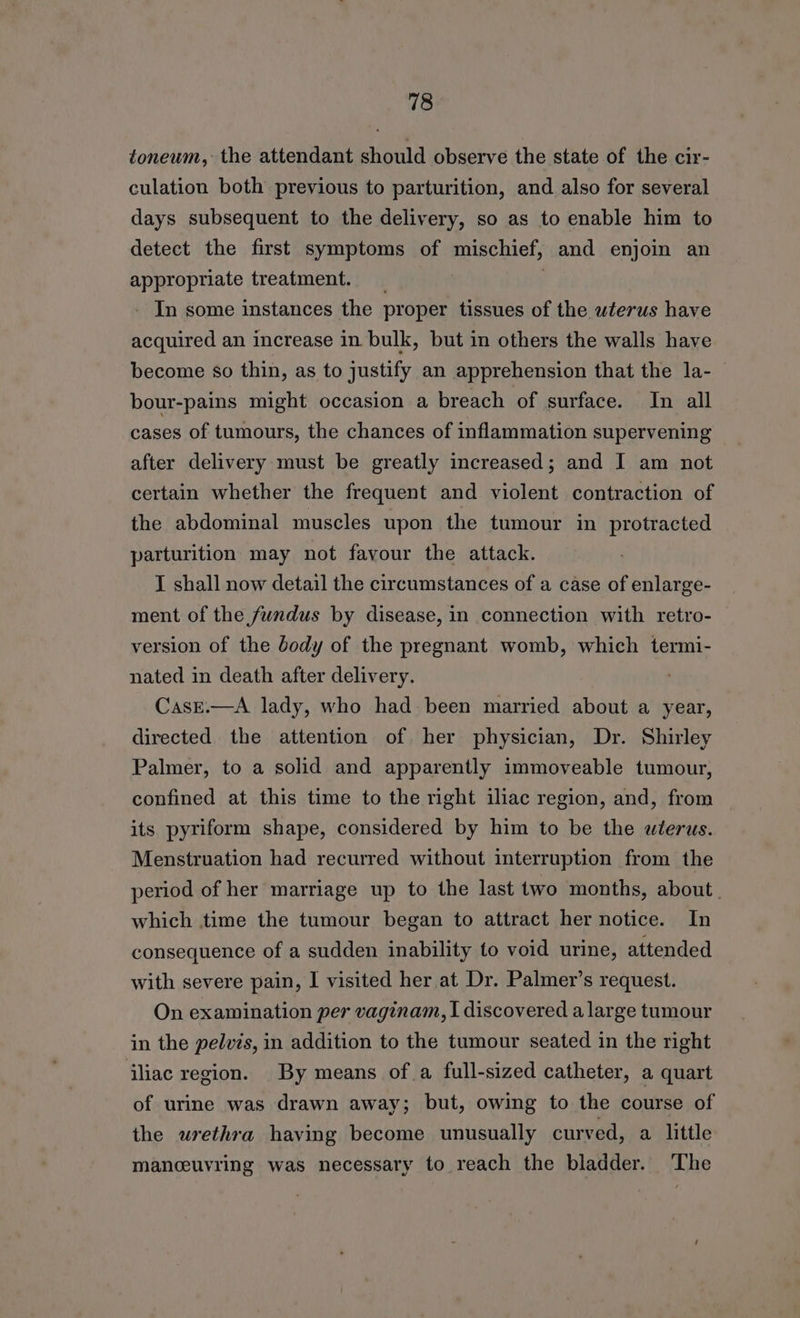 toneum, the attendant should observe the state of the cir- culation both previous to parturition, and also for several days subsequent to the delivery, so as to enable him to detect the first symptoms of mischief, and enjoin an appropriate treatment. _ - In some instances the proper tissues of the wterus have acquired an increase in bulk, but in others the walls have become so thin, as to justify an apprehension that the la- bour-pains might occasion a breach of surface. In all cases of tumours, the chances of inflammation supervening after delivery must be greatly increased; and I am not certain whether the frequent and violent contraction of the abdominal muscles upon the tumour in protracted parturition may not favour the attack. I shall now detail the circumstances of a case of enlarge- ment of the fundus by disease, in connection with retro- version of the Jody of the pregnant womb, which termi- nated in death after delivery. CasE.—A lady, who had been married about a year, directed the attention of her physician, Dr. Shirley Palmer, to a solid and apparently immoveable tumour, confined at this time to the right iliac region, and, from its pyriform shape, considered by him to be the wlerus. Menstruation had recurred without interruption from the period of her marriage up to the last two months, about. which time the tumour began to attract her notice. In consequence of a sudden inability to void urine, attended with severe pain, I visited her at Dr. Palmer’s request. On examination per vaginam, I discovered a large tumour in the pelvis, in addition to the tumour seated in the right iliac region. By means ofa full-sized catheter, a quart of urine was drawn away; but, owing to the course of the urethra having become unusually curved, a little manceuvring was necessary to reach the bladder. The