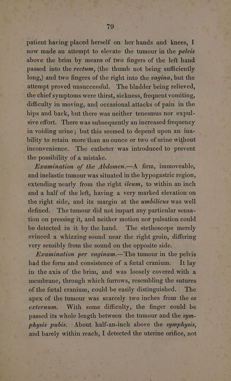 _ patient having placed herself on her hands and knees, I now made an attempt to elevate the tumour in the pelvis above the brim by means of two fingers of the left hand passed into the rectum, (the thumb not being sufficiently long,) and two fingers of the right into the vagina, but the attempt proved unsuccessful. The bladder being relieved, the chief symptoms were thirst, sickness, frequent vomiting, difficulty in moving, and occasional attacks of pain in the hips and back, but there was neither tenesmus nor expul- sive effort. There was subsequently an increased frequency in voiding urine; but this seemed to depend upon an ina- bility to retain more than an ounce or two of urine without inconvenience. The catheter was introduced to prevent the possibility of a mistake. Examination of the Abdomen.—A. firm, immoveable, and inelastic tumour was situated in the hypogastric region, extending nearly from the right zlewm, to within an inch and a half of the left, having a very marked elevation on the right side, and its margin at the wmbilicus was well defined. ‘The tumour did not impart any particular sensa- tion on pressing it, and neither motion nor pulsation could be detected in it by the hand. ‘The stethoscope merely evinced a whizzing sound near the right eroin, differing very sensibly from the sound on the opposite side. Kxamination per vaginam.—The tumour in the pelvis had the form and consistence of a foetal cranium. It lay in the axis of the brim, and was loosely covered with a membrane, through which furrows, resembling the sutures of the foetal cranium, could be easily distinguished. The apex of the tumour was scarcely two inches from the os externum. With some difficulty, the finger could be passed its whole length between the tumour and the sym- physis pubis. About half-an-inch above the symphysis, and barely within reach, I detected the uterine orifice, not