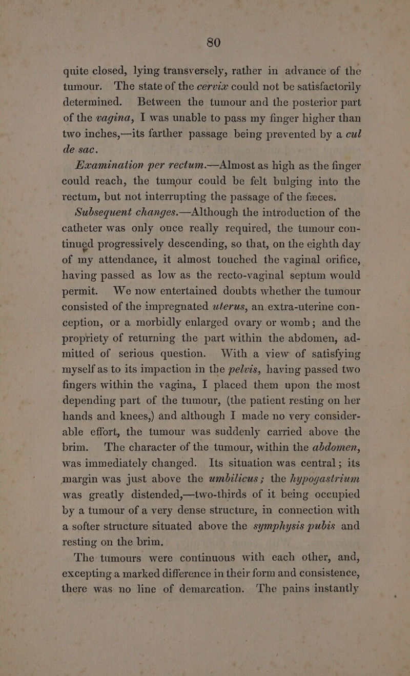 quite closed, lying transversely, rather in advance of the tumour. The state of the cervix could not be satisfactorily determined. Between the tumour and the posterior part of the vagina, | was unable to pass my finger higher than two inches,—its farther passage being prevented by a cul de sac. Examination per rectum.—Almost as high as the finger could reach, the tumour could be felt bulging into the rectum, but not interrupting the passage of the feces. Subsequent changes.—Although the introduction of the catheter was only once really required, the tumour con- tinued progressively descending, so that, on the eighth day of my attendance, it almost touched the vaginal orifice, having passed as low as the recto-vaginal septum would permit. We now entertained doubts whether the tumour consisted of the impregnated uferus, an.extra-uterine con- ception, or a morbidly enlarged ovary or womb; and the propriety of returning the part within the abdomen, ad- mitted of serious question. With a view of satisfying } myself as to its impaction in the pelvis, having passed two fingers within the vagina, I placed them upon the most depending part of the tumour, (the patient resting on her hands and knees,) and although I made no very consider- able effort, the tumour was suddenly carried above the brim. The character of the tumour, within the abdomen, was immediately changed. Its situation was central ; its margin was just above the umbilicus; the hypogastrium was greatly distended,—two-thirds of it being occupied by a tumour of a very dense structure, m connection with a softer structure situated above the symphysis pubis and resting on the brim. The tumours were continuous with each other, and, excepting a marked difference in their form and consistence, there was no line of demarcation. ‘The pains instantly