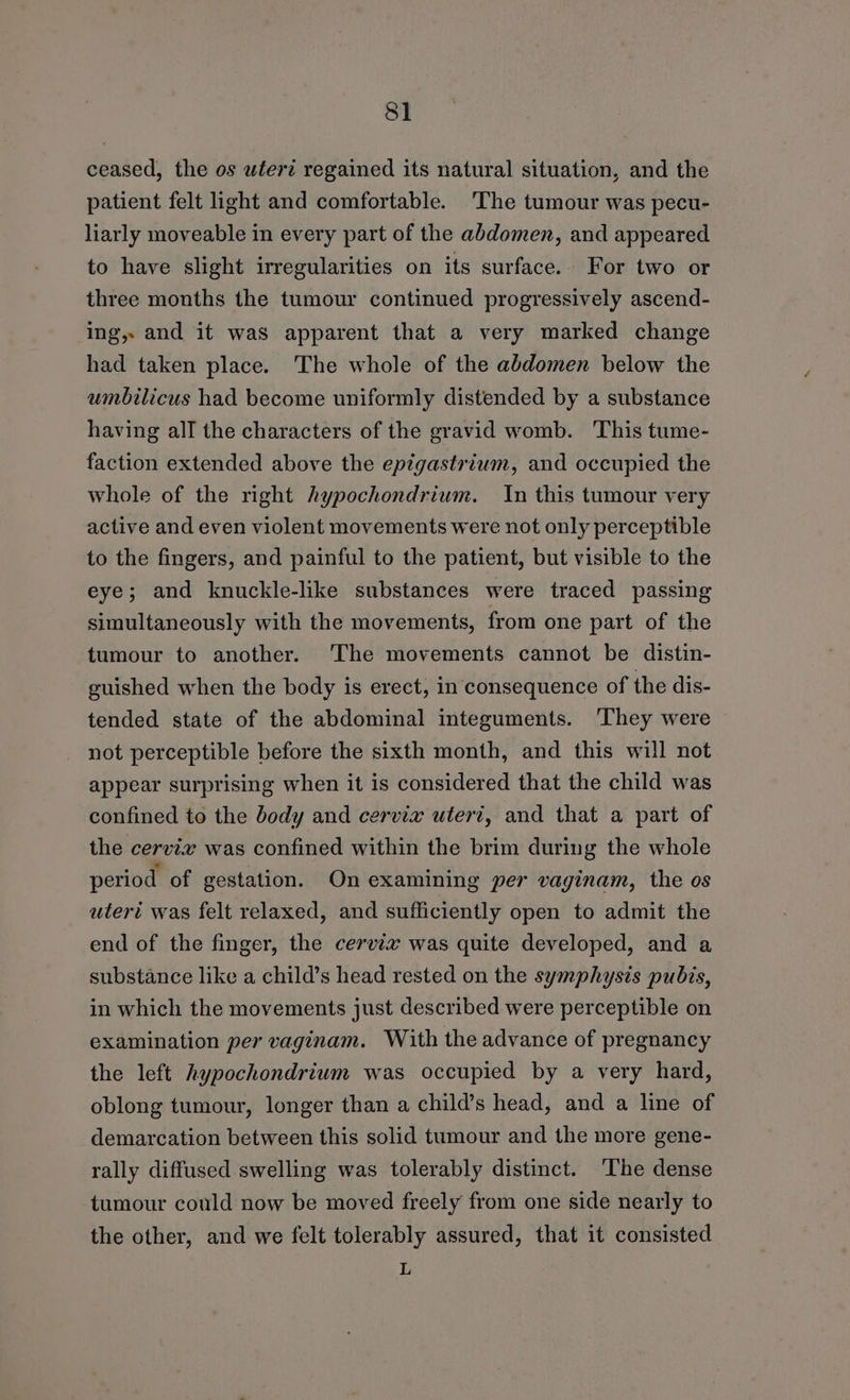 ceased, the os uwferz regained its natural situation, and the patient felt light and comfortable. The tumour was pecu- liarly moveable in every part of the abdomen, and appeared to have slight irregularities on its surface. For two or three months the tumour continued progressively ascend- ing, and it was apparent that a very marked change had taken place. The whole of the abdomen below the umbilicus had become uniformly distended by a substance having all the characters of the gravid womb. This tume- faction extended above the epigastrium, and occupied the whole of the right hypochondrium. In this tumour very active and even violent movements were not only perceptible to the fingers, and painful to the patient, but visible to the eye; and knuckle-like substances were traced passing simultaneously with the movements, from one part of the tumour to another. 'The movements cannot be distin- guished when the body is erect, in consequence of the dis- tended state of the abdominal integuments. ‘They were not perceptible before the sixth month, and this will not appear surprising when it is considered that the child was confined to the body and cervix uteri, and that a part of the cervix was confined within the brim during the whole period of gestation. On examining per vayinam, the os uteri was felt relaxed, and sufficiently open to admit the end of the finger, the cervix was quite developed, and a substance like a child’s head rested on the symphysis pubis, in which the movements just described were perceptible on examination per vaginam. With the advance of pregnancy the left hypochondrium was occupied by a very hard, oblong tumour, longer than a child’s head, and a line of demarcation between this solid tumour and the more gene- rally diffused swelling was tolerably distinct. ‘The dense tumour could now be moved freely from one side nearly to the other, and we felt tolerably assured, that it consisted L