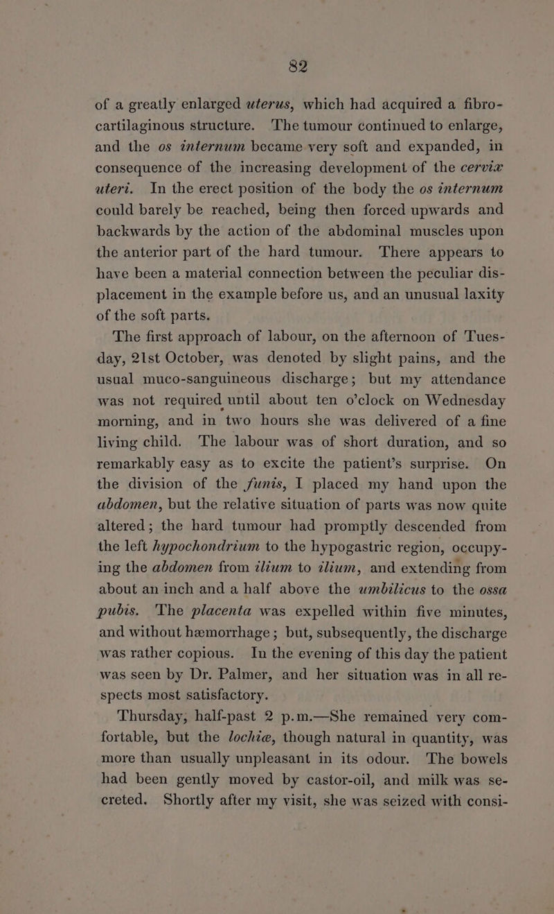 of a greatly enlarged wterus, which had acquired a fibro- cartilaginous structure. The tumour continued to enlarge, and the os internum became very soft and expanded, in consequence of the increasing development of the cervix utert. In the erect position of the body the os internum could barely be reached, being then forced upwards and backwards by the action of the abdominal muscles upon the anterior part of the hard tumour. There appears to have been a material connection between the peculiar dis- placement in the example before us, and an unusual laxity of the soft parts. The first approach of labour, on the afternoon of 'Tues- day, 21st October, was denoted by slight pains, and the usual muco-sanguineous discharge; but my attendance was not required until about ten o’clock on Wednesday morning, and in two hours she was delivered of a fine living child. The labour was of short duration, and so remarkably easy as to excite the patient’s surprise. On the division of the funis, I placed my hand upon the abdomen, but the relative situation of parts was now quite altered; the hard tumour had promptly descended from the left hypochondrium to the hypogastric region, occupy- ing the abdomen from ilium to ilium, and extending from about an-inch and a half above the wmbilicus to the ossa pubis. The placenta was expelled within five minutes, and without hemorrhage; but, subsequently, the discharge was rather copious. In the evening of this day the patient was seen by Dr. Palmer, and her situation was in all re- spects most satisfactory. Thursday, half-past 2 p.m.—She remained very com- fortable, but the dochze, though natural in quantity, was more than usually unpleasant in its odour. The bowels had been gently moved by castor-oil, and milk was se- creted. Shortly after my visit, she was seized with consi-