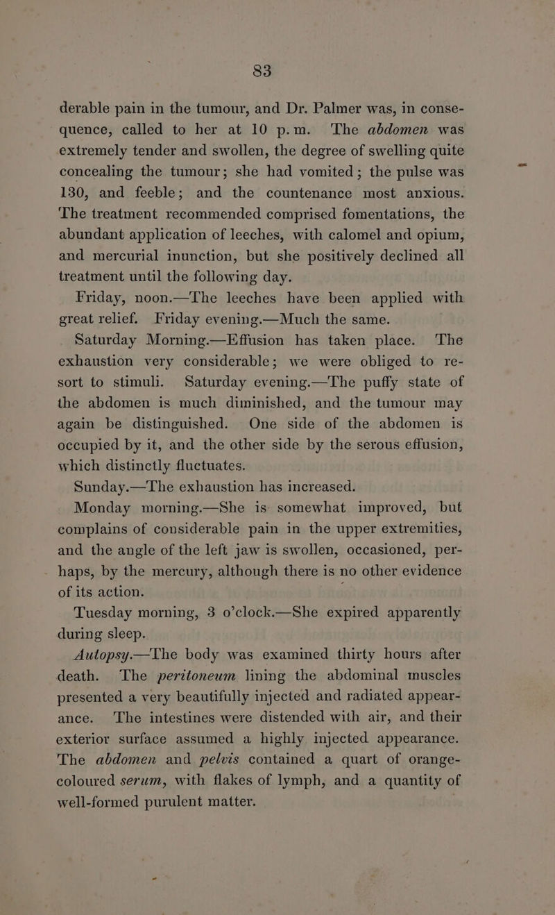 derable pain in the tumour, and Dr. Palmer was, in conse- quence, called to her at 10 p.m. ‘The abdomen was extremely tender and swollen, the degree of swelling quite concealing the tumour; she had vomited; the pulse was 130, and feeble; and the countenance most anxious. The treatment recommended comprised fomentations, the abundant application of leeches, with calomel and opium, and mercurial inunction, but she positively declined all treatment until the following day. Friday, noon.—The leeches have been applied with great relief. Friday evening.—Much the same. Saturday Morning.—Effusion has taken place. ‘The exhaustion very considerable; we were obliged to re- sort to stimuli. Saturday evening.—The puffy state of the abdomen is much diminished, and the tumour may again be distinguished. One side of the abdomen is occupied by it, and the other side by the serous effusion, which distinctly fluctuates. Sunday.—The exhaustion has increased. Monday morning.—She is somewhat improved, but complains of considerable pain in the upper extremities, and the angle of the left jaw 1s swollen, occasioned, per- - haps, by the mercury, although there is no other evidence of its action. ; Tuesday morning, 3 o’clock.—She expired apparently during sleep. Autopsy.—The body was examined thirty hours after death. The peritoneum lining the abdominal muscles presented a very beautifully injected and radiated appear- ance. The intestines were distended with air, and their exterior surface assumed a highly. injected appearance. The abdomen and pelvis contained a quart of orange- coloured serum, with flakes of lymph, and a quantity of well-formed purulent matter. |