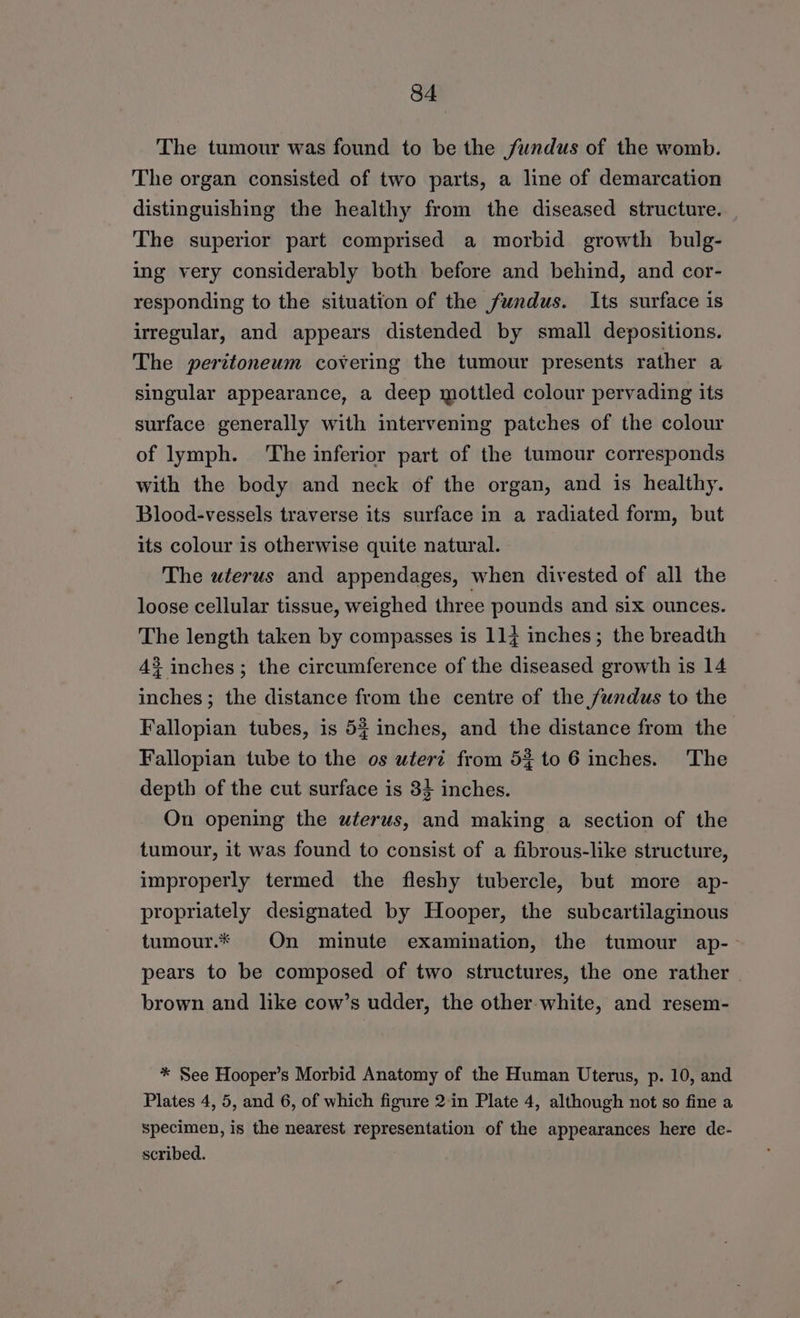 The tumour was found to be the fundus of the womb. The organ consisted of two parts, a line of demarcation distinguishing the healthy from the diseased structure. The superior part comprised a morbid growth bulg- ing very considerably both before and behind, and cor- responding to the situation of the fundus. Its surface is irregular, and appears distended by small depositions. The peritoneum covering the tumour presents rather a singular appearance, a deep mottled colour pervading its surface generally with intervening patches of the colour of lymph. The inferior part of the tumour corresponds with the body and neck of the organ, and is healthy. Blood-vessels traverse its surface in a radiated form, but its colour is otherwise quite natural. The uterus and appendages, when divested of all the loose cellular tissue, weighed three pounds and six ounces. The length taken by compasses is 114 inches; the breadth 43 inches; the circumference of the diseased growth is 14 inches; the distance from the centre of the fundus to the Fallopian tubes, is 53 inches, and the distance from the Fallopian tube to the os uteri from 5} to 6 inches. The depth of the cut surface is 33 inches. On opening the wterus, and making a section of the tumour, it was found to consist of a fibrous-like structure, improperly termed the fleshy tubercle, but more ap- propriately designated by Hooper, the subcartilaginous tumour.* On minute examination, the tumour ap- pears to be composed of two structures, the one rather brown and like cow’s udder, the other-white, and resem- * See Hooper’s Morbid Anatomy of the Human Uterus, p. 10, and Plates 4, 5, and 6, of which figure 2:in Plate 4, although not so fine a specimen, is the nearest representation of the appearances here de- scribed.