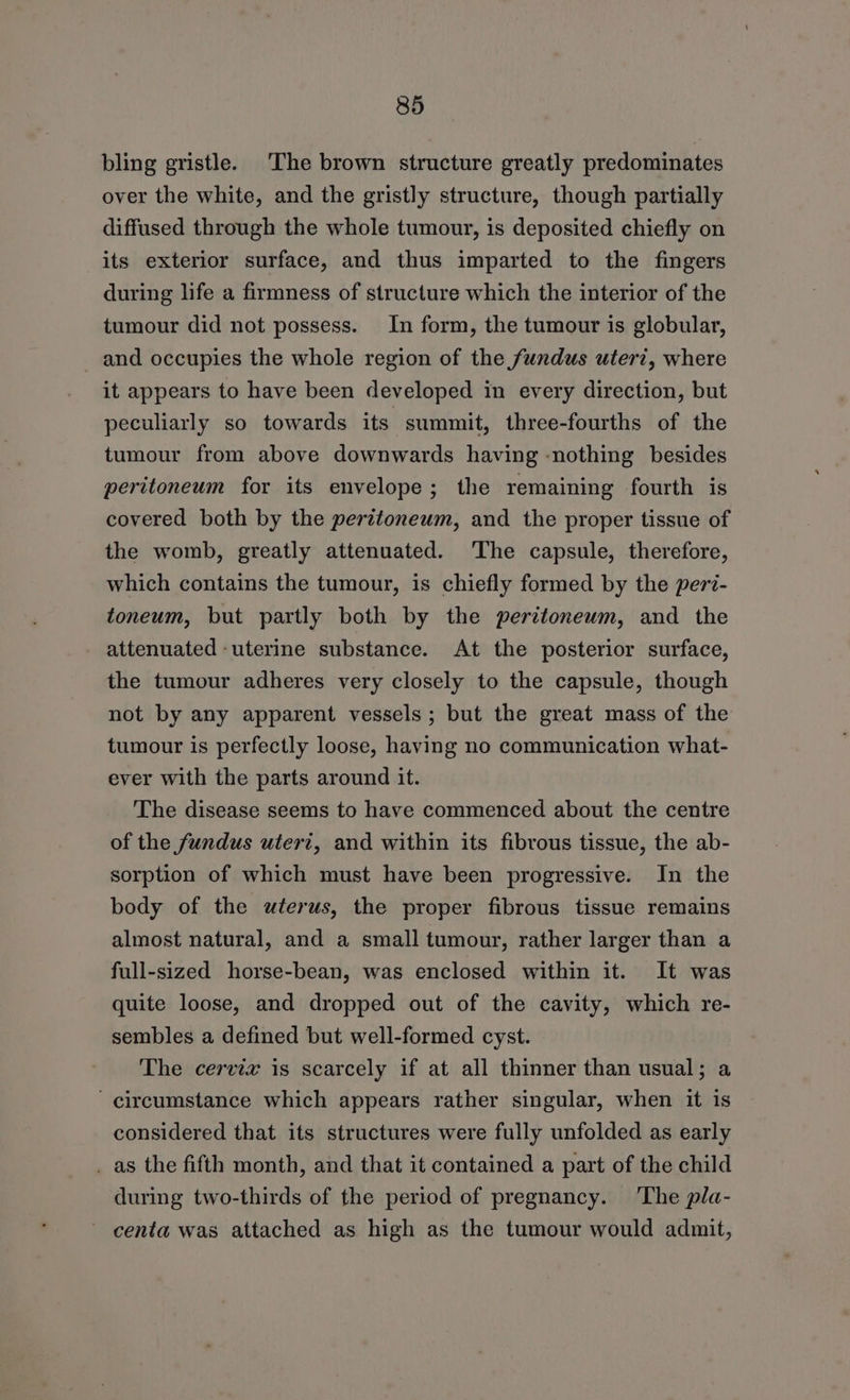 bling gristle. The brown structure greatly predominates over the white, and the gristly structure, though partially diffused through the whole tumour, is deposited chiefly on its exterior surface, and thus imparted to the fingers during life a firmness of structure which the interior of the tumour did not possess. In form, the tumour is globular, and occupies the whole region of the fundus uter?, where it appears to have been developed in every direction, but peculiarly so towards its summit, three-fourths of the tumour from above downwards having -nothing besides peritoneum for its envelope; the remaining fourth is covered both by the peritoneum, and the proper tissue of the womb, greatly attenuated. ‘The capsule, therefore, which contains the tumour, is chiefly formed by the peri- toneum, but partly both by the peritonewm, and the attenuated -uterine substance. At the posterior surface, the tumour adheres very closely to the capsule, though not by any apparent vessels; but the great mass of the tumour is perfectly loose, having no communication what- ever with the parts around it. The disease seems to have commenced about the centre of the fundus uteri, and within its fibrous tissue, the ab- sorption of which must have been progressive. In the body of the uterus, the proper fibrous tissue remains almost natural, and a small tumour, rather larger than a full-sized horse-bean, was enclosed within it. It was quite loose, and dropped out of the cavity, which re- sembles a defined but well-formed cyst. The cervix is scarcely if at all thinner than usual; a circumstance which appears rather singular, when it is considered that its structures were fully unfolded as early _ as the fifth month, and that it contained a part of the child during two-thirds of the period of pregnancy. ‘The pla- ~ centa was attached as high as the tumour would admit,