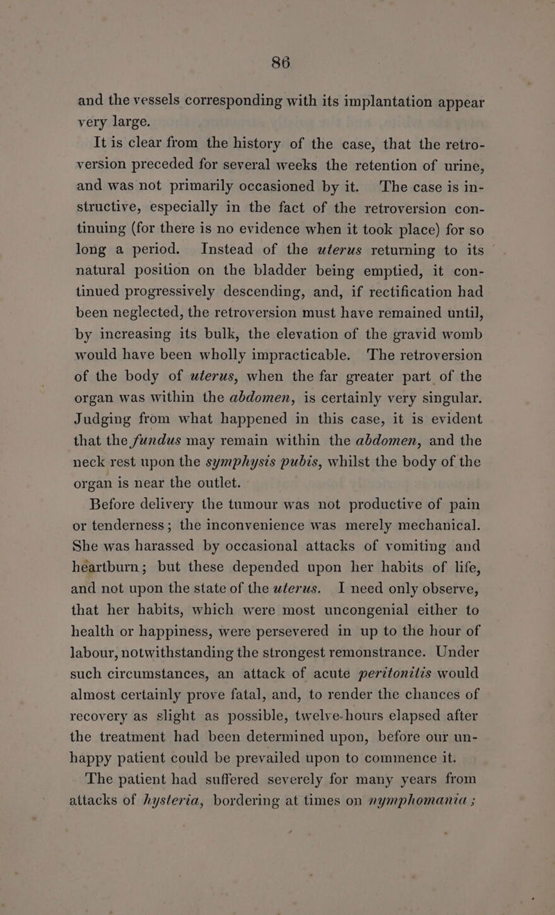 and the vessels corresponding with its implantation appear very large. It is clear from the history of the case, that the retro- version preceded for several weeks the retention of urine, and was not primarily occasioned by it. The case is in- structive, especially in the fact of the retroversion con- tinuing (for there is no evidence when it took place) for so long a period. Instead of the uterus returning to its © natural position on the bladder being emptied, it con- tinued progressively descending, and, if rectification had been neglected, the retroversion must have remained until, by increasing its bulk, the elevation of the gravid womb would have been wholly impracticable. The retroversion of the body of wterus, when the far greater part of the organ was within the abdomen, is certainly very singular. Judging from what happened in this case, it is evident that the fundus may remain within the abdomen, and the neck rest upon the symphysis pubis, whilst the body of the organ is near the outlet. Before delivery the tumour was not productive of pain or tenderness; the inconvenience was merely mechanical. She was harassed by occasional attacks of vomiting and heartburn; but these depended upon her habits of life, and not upon the state of the wéerws. I need only observe, that her habits, which were most uncongenial either to health or happiness, were persevered in up to the hour of labour, notwithstanding the strongest remonstrance. Under such circumstances, an attack of acute perztonetlis would almost certainly prove fatal, and, to render the chances of recovery as slight as possible, twelve-hours elapsed after the treatment had been determined upon, before our un- happy patient could be prevailed upon to commence it. The patient had suffered severely for many years from attacks of hysteria, bordering at times on nymphomania ;