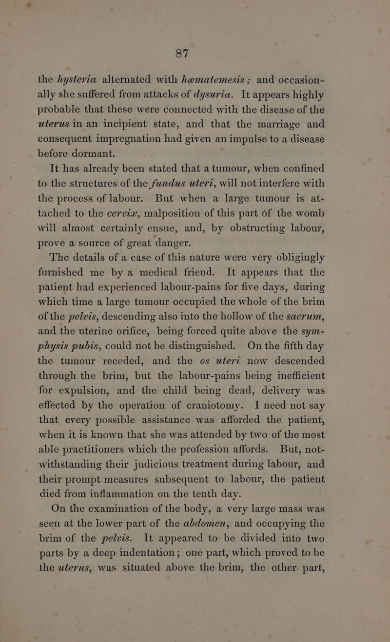 the hysteria alternated with hematemesis ; and occasion- ally she suffered from attacks of dysuria. It appears highly probable that these were connected with the disease of the uterus in an incipient state, and that the marriage and consequent impregnation had given an impulse to a disease before dormant. | It has already been stated that a tumour, when confined to the structures of the fundus utert, will not interfere with the process of labour. But when a large tumour is at- tached to the cervia, malposition of this part of the womb will almost certainly ensue, and, by obstructing labour, prove a source of great danger. The details of a case of this nature were very obligingly furnished me by a medical friend. It appears that the patient had experienced labour-pains for five days, during which time a large tumour occupied the whole of the brim of the pelvis, descending also into the hollow of the sacrum, and the uterine orifice, being forced quite above the sym- physis pubis, could not be distinguished. On the fifth day the tumour receded, and the os uterz now descended through the brim, but the labour-pains being inefficient for expulsion, and the child being dead, delivery was effected by the operation of craniotomy. I need not say that every possible assistance was afforded the patient, when it is known that she was attended by two of the most able practitioners which the profession affords. But, not- withstanding their judicious treatment during labour, and their prompt measures subsequent to labour, the patient died from inflammation on the tenth day. On the examination of the body, a very large mass was seen at the lower part of the abdomen, and occupying the brim of the pelvis. It appeared to be divided into two parts by a deep indentation; one part, which proved to be the uterus, was situated above the brim, the other. part,