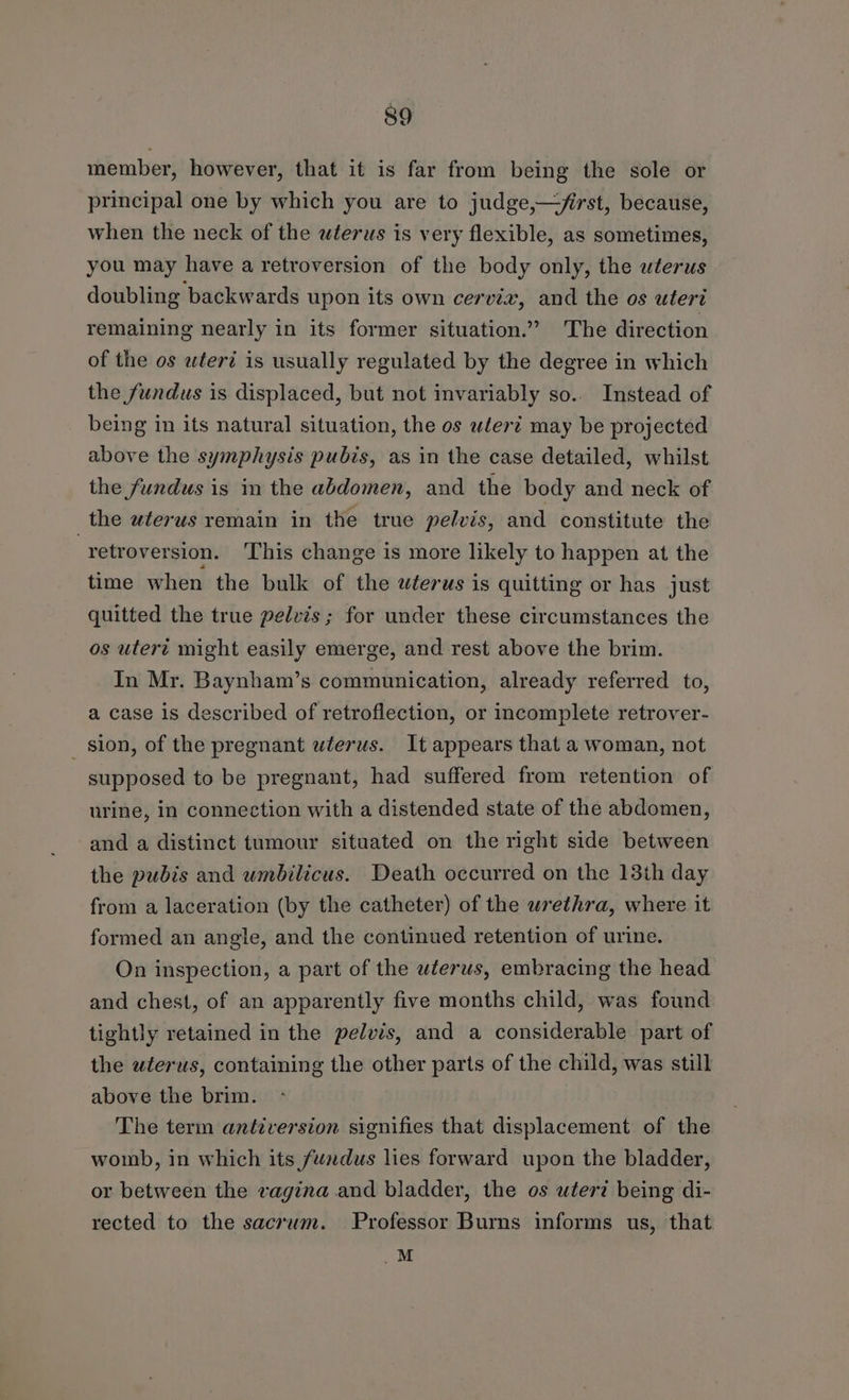 member, however, that it is far from being the sole or principal one by which you are to judge,—frst, because, when the neck of the wterus is very flexible, as sometimes, you may have a retroversion of the body only, the wterus doubling backwards upon its own cervix, and the os uteri remaining nearly in its former situation.” The direction of the os uteri is usually regulated by the degree in which the fundus is displaced, but not invariably so.. Instead of being in its natural situation, the os wlert may be projected above the symphysis pubis, as in the case detailed, whilst the fundus is in the abdomen, and the body and neck of the wterus remain in the true pelvis, and constitute the -retroversion. This change is more likely to happen at the time when the bulk of the wterus is quitting or has just quitted the true pelvis; for under these circumstances the os utert might easily emerge, and rest above the brim. In Mr. Baynham’s communication, already referred to, a case is described of retroflection, or incomplete retrover- sion, of the pregnant wlerus. It appears that a woman, not supposed to be pregnant, had suffered from retention of urine, in connection with a distended state of the abdomen, and a distinct tumour situated on the right side between the pubis and umbilicus. Death occurred on the 13th day from a laceration (by the catheter) of the wrethra, where it formed an angle, and the continued retention of urine. On inspection, a part of the wlerws, embracing the head and chest, of an apparently five months child, was found tightly retained in the pelvis, and a considerable part of the wterus, containing the other parts of the child, was still above the brim. The term antiversion signifies that displacement of the womb, in which its fundus lies forward upon the bladder, or between the vagina and bladder, the os utert being di- rected to the sacrum. Professor Burns informs us, that M