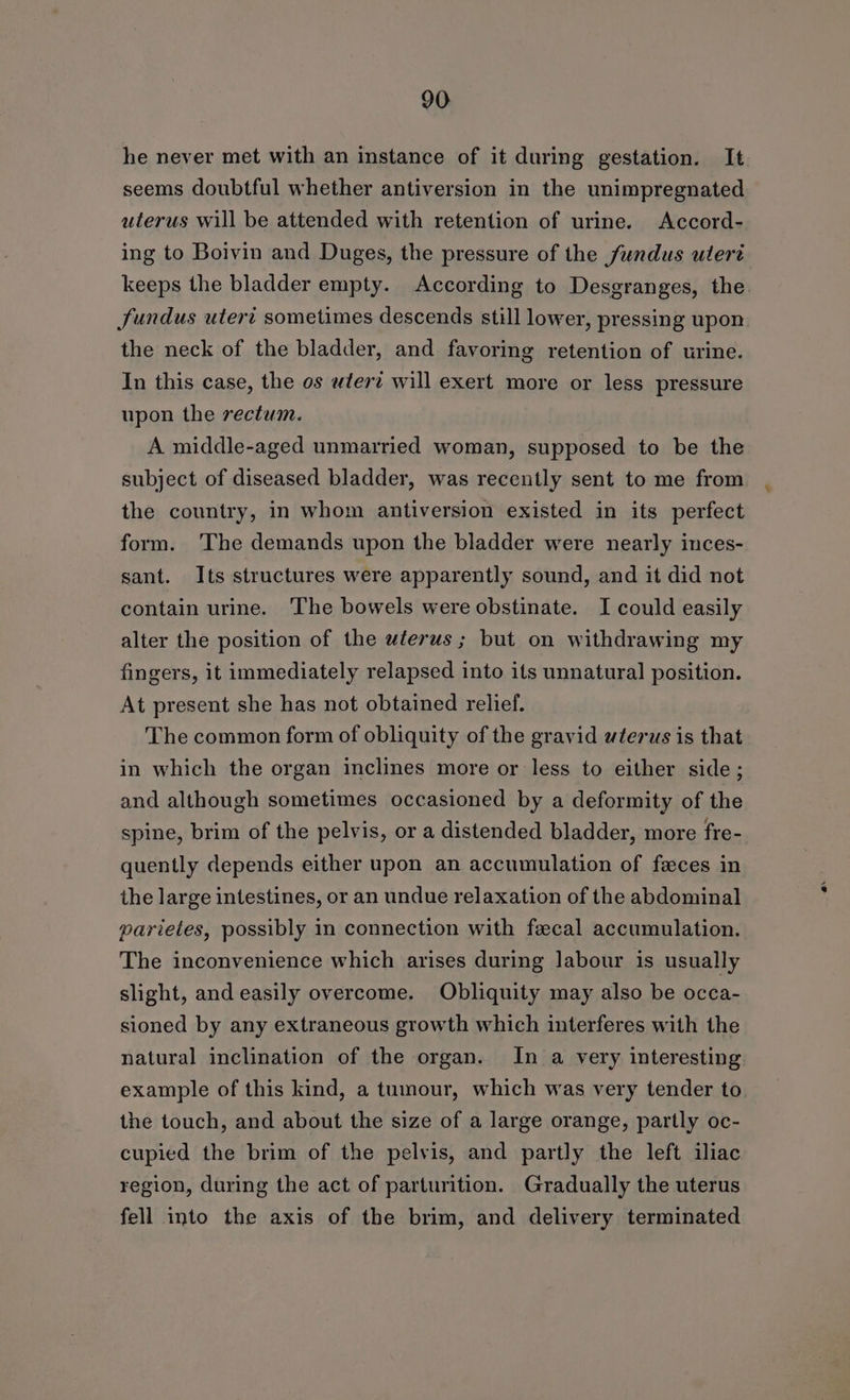 he never met with an instance of it during gestation. It seems doubtful whether antiversion in the unimpregnated uterus will be attended with retention of urine. Accord- ing to Boivin and Duges, the pressure of the fundus utert Jundus uteri sometimes descends still lower, pressing upon the neck of the bladder, and favoring retention of urine. In this case, the os utere will exert more or less pressure upon the rectum. A middle-aged unmarried woman, supposed to be the subject of diseased bladder, was recently sent to me from the country, in whom antiversion existed in its perfect form. 'The demands upon the bladder were nearly inces- sant. Its structures were apparently sound, and it did not contain urine. The bowels were obstinate. I could easily alter the position of the uterus ; but on withdrawing my fingers, it immediately relapsed into its unnatural position. At present she has not obtained relief. The common form of obliquity of the gravid wterus is that in which the organ inclines more or less to either side; and although sometimes occasioned by a deformity of the spine, brim of the pelvis, or a distended bladder, more fre- quently depends either upon an accumulation of feces in the large intestines, or an undue relaxation of the abdominal parieles, possibly in connection with fecal accumulation. The inconvenience which arises during Jabour is usually slight, and easily overcome. Obliquity may also be occa- sioned by any extraneous growth which interferes with the natural inclination of the organ. In a very interesting example of this kind, a tumour, which was very tender to the touch, and about the size of a large orange, partly oc- cupied the brim of the pelvis, and partly the left iliac region, during the act of parturition. Gradually the uterus fell into the axis of the brim, and delivery terminated %