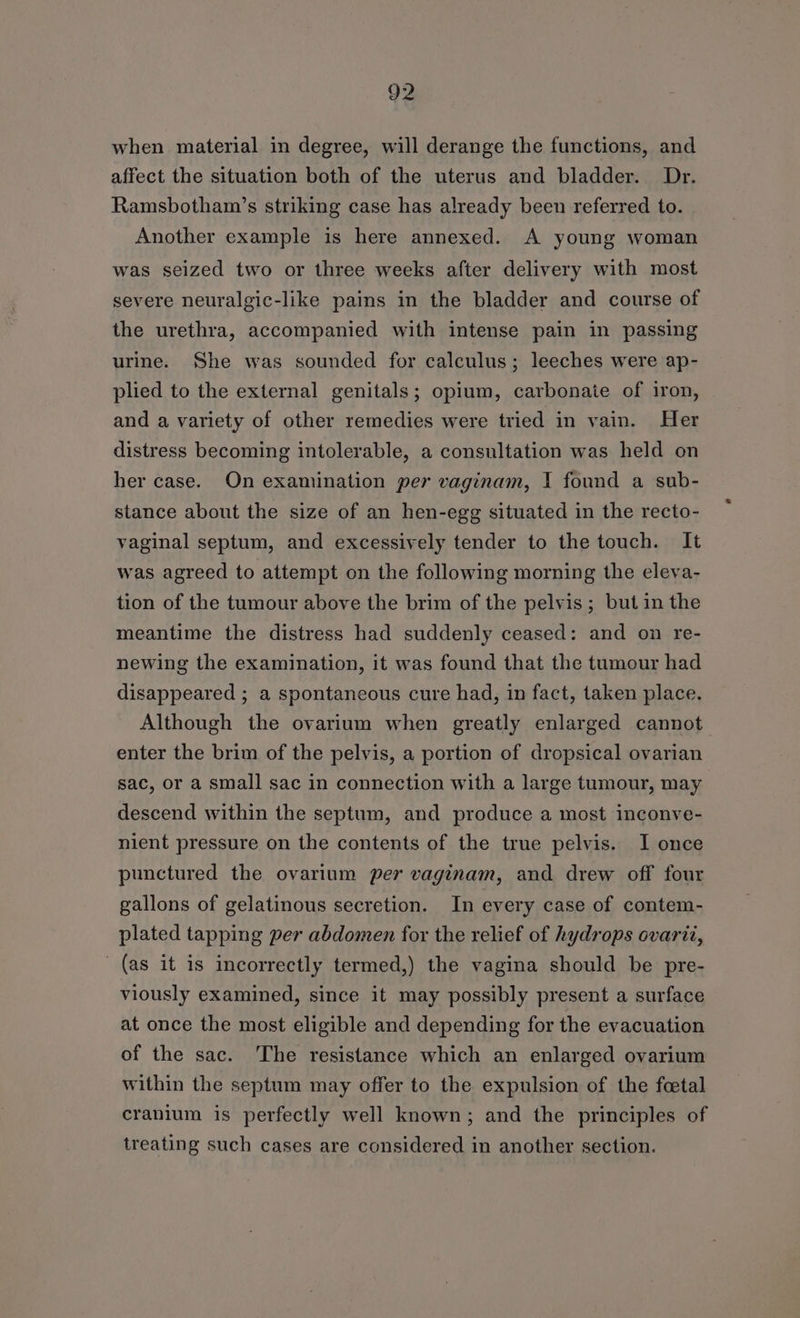 when material in degree, will derange the functions, and affect the situation both of the uterus and bladder. Dr. Ramsbotham’s striking case has already been referred to. Another example is here annexed. A young woman was seized two or three weeks after delivery with most severe neuralgic-like pains in the bladder and course of the urethra, accompanied with intense pain in passing urine. She was sounded for calculus; leeches were ap- plied to the external genitals; opium, carbonate of iron, and a variety of other remedies were tried in vain. Her distress becoming intolerable, a consultation was held on her case. On examination per vaginam, I found a sub- stance about the size of an hen-egg situated in the recto- vaginal septum, and excessively tender to the touch. It was agreed to attempt on the following morning the eleva- tion of the tumour above the brim of the pelvis; but in the meantime the distress had suddenly ceased: and on re- newing the examination, it was found that the tumour had disappeared ; a spontaneous cure had, in fact, taken place. Although the ovarium when greatly enlarged cannot. enter the brim of the pelvis, a portion of dropsical ovarian sac, or a small sac in connection with a large tumour, may descend within the septum, and produce a most inconve- nient pressure on the contents of the true pelvis. I once punctured the ovarium per vaginam, and drew off four gallons of gelatinous secretion. In every case of contem- plated tapping per abdomen for the relief of hydrops ovarit, (as it is incorrectly termed,) the vagina should be pre- viously examined, since it may possibly present a surface at once the most eligible and depending for the evacuation of the sac. The resistance which an enlarged ovarium within the septum may offer to the expulsion of the foetal cranium is perfectly well known; and the principles of treating such cases are considered in another section.