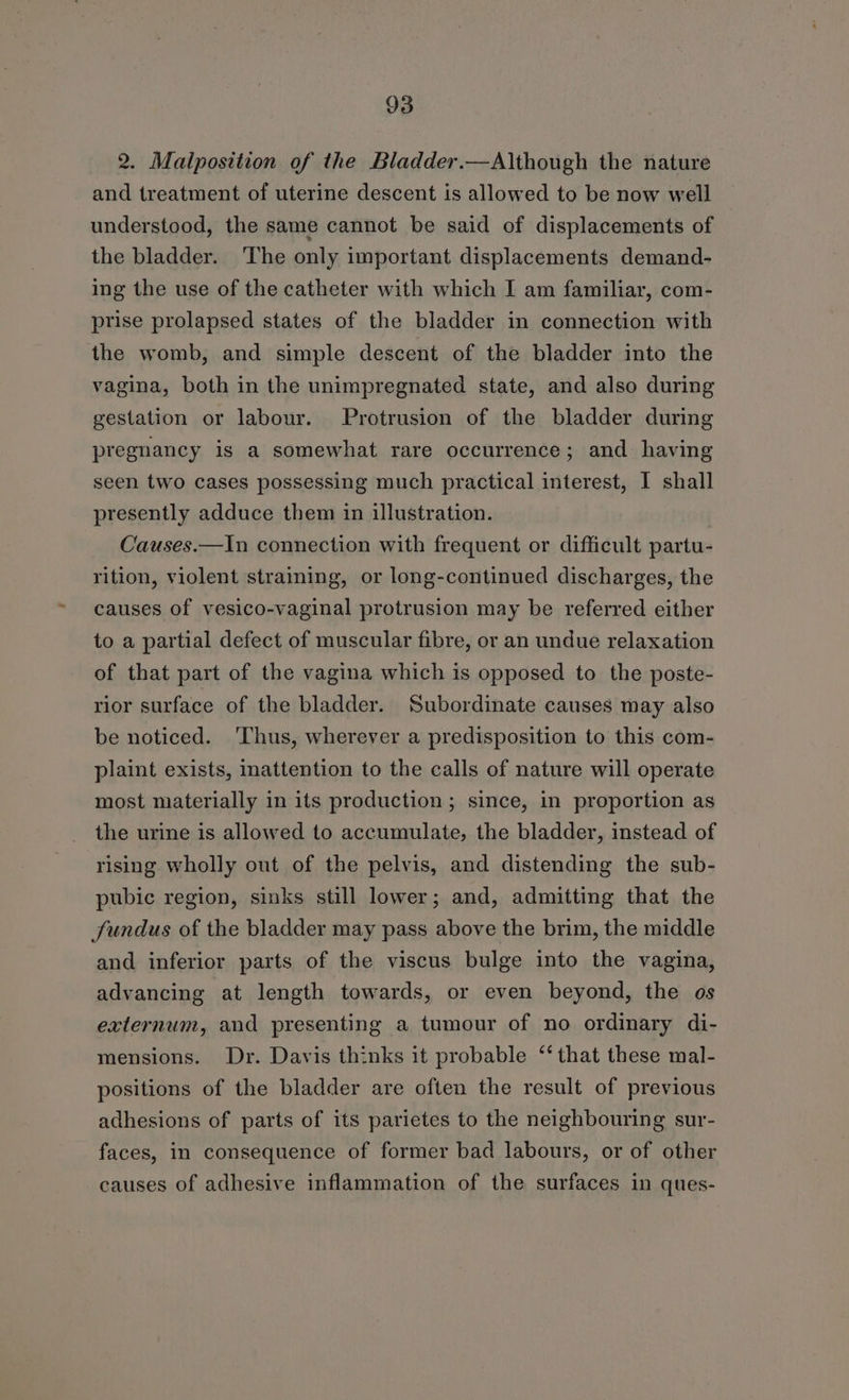 2. Malposition of the Bladder.—Although the nature and treatment of uterine descent is allowed to be now well understood, the same cannot be said of displacements of the bladder. ‘The only important displacements demand- ing the use of the catheter with which I am familiar, com- prise prolapsed states of the bladder in connection with the womb, and simple descent of the bladder into the vagina, both in the unimpregnated state, and also during gestation or labour. Protrusion of the bladder during pregnancy is a somewhat rare occurrence; and having seen two cases possessing much practical interest, I shall presently adduce them in illustration. Causes.—In connection with frequent or difficult partu- rition, violent straining, or long-continued discharges, the causes of vesico-vaginal protrusion may be referred either to a partial defect of muscular fibre, or an undue relaxation of that part of the vagina which is opposed to the poste- rior surface of the bladder. Subordinate causes may also be noticed. ‘Thus, wherever a predisposition to this com- plaint exists, inattention to the calls of nature will operate most materially in its production; since, in proportion as the urine is allowed to accumulate, the bladder, instead of rising wholly out of the pelvis, and distending the sub- pubic region, sinks still lower; and, admitting that the fundus of the bladder may pass above the brim, the middle and inferior parts of the viscus bulge into the vagina, advancing at length towards, or even beyond, the os externum, and presenting a tumour of no ordinary di- mensions. Dr. Davis thinks it probable ‘‘ that these mal- positions of the bladder are often the result of previous adhesions of parts of its parietes to the neighbouring sur- faces, in consequence of former bad labours, or of other causes of adhesive inflammation of the surfaces in ques-