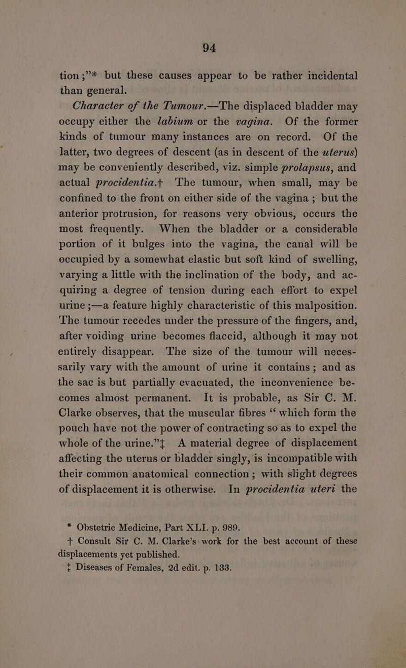 tion ;’* but these causes appear to be rather incidental than general. Character of the Tumour.—The displaced bladder may occupy either the labiwm or the vagina. Of the former kinds of tumour many instances are on record. Of the latter, two degrees of descent (as in descent of the wterus) may be conveniently described, viz. simple prolapsus, and actual procidentia.t ‘The tumour, when small, may be confined to the front on either side of the vagina ; but the anterior protrusion, for reasons very obvious, occurs the most frequently. When the bladder or a considerable portion of it bulges into the vagina, the canal will be occupied by a somewhat elastic but soft kind of swelling, varying a little with the inclination of the body, and ac- quiring a degree of tension during each effort to expel urine ;—a feature highly characteristic of this malposition. The tumour recedes under the pressure of the fingers, and, after voiding urine becomes flaccid, although it may not entirely disappear. The size of the tumour will neces- sarily vary with the amount of urine it contains; and as the sac is but partially evacuated, the inconvenience be- comes almost permanent. It is probable, as Sir C. M. Clarke observes, that the muscular fibres ‘‘ which form the pouch have not the power of contracting so as to expel the whole of the urine.”{ A material degree of displacement affecting the uterus or bladder singly, is incompatible with their common anatomical connection; with slight degrees of displacement it is otherwise. In procidentia utert the * Obstetric Medicine, Part XLI. p. 989. + Consult Sir C. M. Clarke’s: work for the best account of these displacements yet published. } Diseases of Females, 2d edit. p. 133.