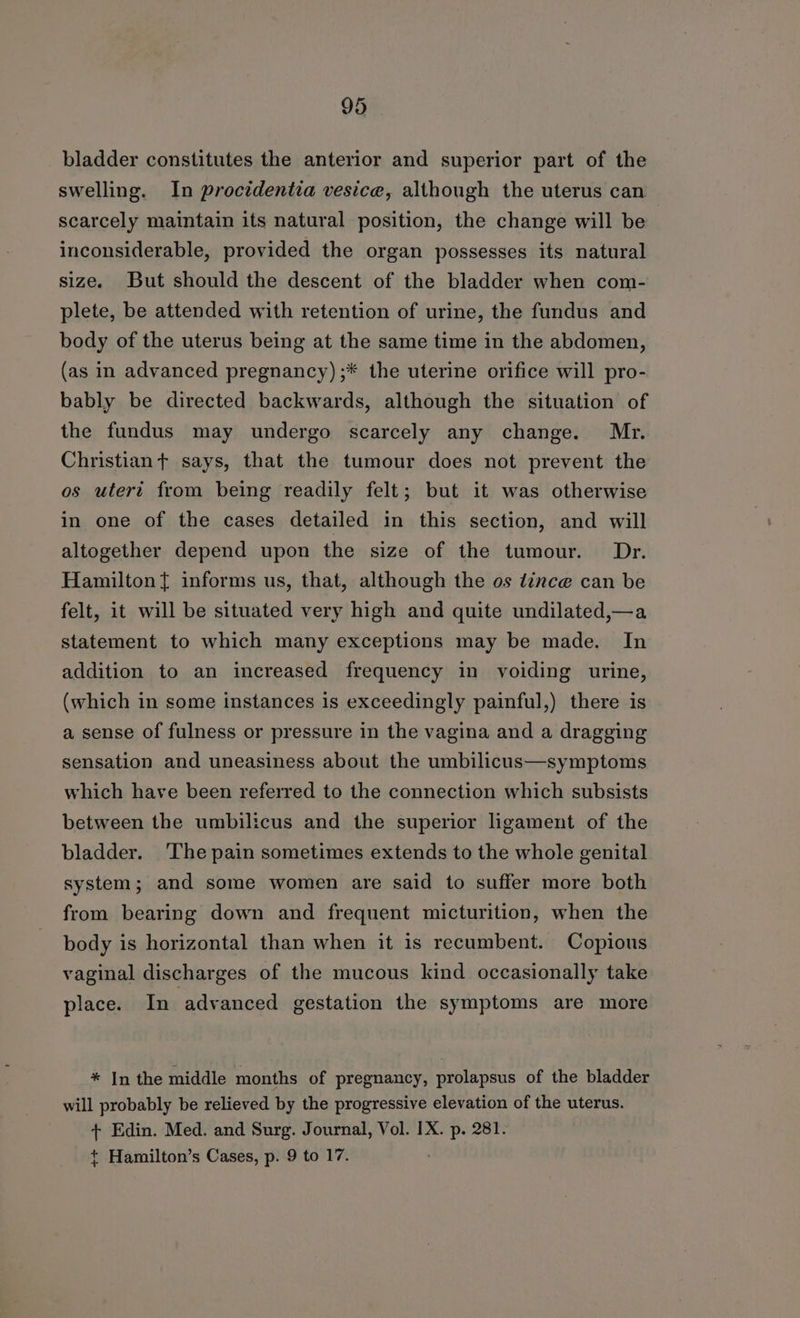 bladder constitutes the anterior and superior part of the swelling. In procidentia vesice, although the uterus can scarcely maintain its natural position, the change will be inconsiderable, provided the organ possesses its natural size. But should the descent of the bladder when com- plete, be attended with retention of urine, the fundus and body of the uterus being at the same time in the abdomen, (as in advanced pregnancy) ;* the uterine orifice will pro- bably be directed backwards, although the situation of the fundus may undergo scarcely any change. Mr. Christian + says, that the tumour does not prevent the os utert from being readily felt; but it was otherwise in one of the cases detailed in this section, and will altogether depend upon the size of the tumour. Dr. Hamilton{ informs us, that, although the os tince can be felt, it will be situated very high and quite undilated,—a statement to which many exceptions may be made. In addition to an increased frequency in voiding urine, (which in some instances 1s exceedingly painful,) there is a sense of fulness or pressure in the vagina and a dragging sensation and uneasiness about the umbilicus—symptoms which have been referred to the connection which subsists between the umbilicus and the superior ligament of the bladder. The pain sometimes extends to the whole genital system; and some women are said to suffer more both from bearing down and frequent micturition, when the body is horizontal than when it is recumbent. Copious vaginal discharges of the mucous kind occasionally take place. In advanced gestation the symptoms are more * In the middle months of pregnancy, prolapsus of the bladder will probably be relieved by the progressive elevation of the uterus. + Edin. Med. and Surg. Journal, Vol. IX. p. 281. + Hamilton’s Cases, p. 9 to 17.