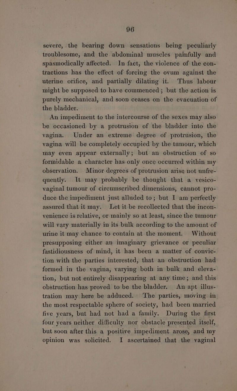 severe, the bearing down sensations being peculiarly troublesome, and the abdominal muscles painfully and spasmodically affected. In fact, the violence of the con- tractions has the effect of forcing the ovum against the uterine orifice, and partially dilating it. Thus labour might be supposed to have commenced ; but the action is purely mechanical, and soon ceases on the evacuation of the bladder. An impediment to the intercourse of the sexes may also be occasioned: by a protrusion of the bladder into the vagina. Under an extreme degree of protrusion, the vagina will be completely occupied by the tumour, which may even appear externally; but an obstruction of so formidable a character has.only once occurred within my observation. Minor degrees of protrusion arise not unfre- quently. It may probably be thought that a vesico- vaginal tumour of circumscribed dimensions, cannot pro- duce the impediment just alluded to; but I am perfectly assured that it may. Let it be recollected that the incon- venience is relative, or mainly so at least, since the tumour will vary materially in its bulk according to the amount of urine it may chance to contain at the moment. Without presupposing either an imaginary grievance or peculiar fastidiousness of mind, it has been a matter of convic- tion with the parties interested, that an obstruction had formed in the vagina, varying both in bulk and eleva- tion, but not entirely disappearing at any time; and this obstruction has proved to be the bladder. An apt illus- tration may here be adduced. ‘The parties, moving in the most respectable sphere of society, had been married five years, but had not had a family. During the first four years neither difficulty nor obstacle presented itself, but soon after this a positive impediment arose, and my opinion was solicited. I ascertained that the vaginal