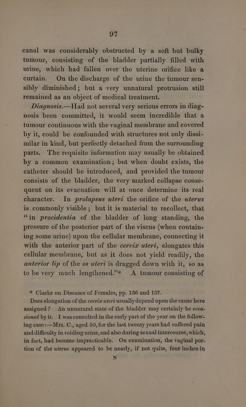 canal was considerably obstructed by a soft but bulky tumour, consisting of the bladder partially filled with urine, which had fallen over the uterine orifice like a curtain. On the discharge of the urine the tumour sen- sibly diminished; but a very unnatural protrusion still remained as an object of medical treatment. Diagnosis.—Had not several very serious errors in diag- nosis been committed, it would seem incredible that a tumour continuous with the vaginal membrane and covered by it, could be confounded with structures not only dissi- milar in kind, but perfectly detached from the surrounding parts. ‘The requisite information may usually be obtained by a common examination; but when doubt exists, the catheter should be introduced, and provided the tumour consists of the bladder, the very marked collapse conse- quent on its evacuation will at once determine its real character. In prolapsus uterc the orifice of the uterus is commonly visible; but it is material to recollect, that “in procidentia of the bladder of long standing, the pressure of the posterior part of the viscus (when contain- ing some urine) upon the cellular membrane, connecting it with the anterior part of the cervix uleri, elongates this cellular membrane, but as it does not yield readily, the antervor lip of the os utert is dragged down with it, so as to be very much lengthened.”* A tumour consisting of * Clarke on Diseases of Females, pp. 136 and 137. Does elongation of the cervix uteri usually depend upon the cause here assigned? An unnatural state of the bladder may certainly be occa- sioned by it. I was consulted in the early part of the year on the follow- ing case :—Mrs. C., aged 50, for the last twenty years had suffered pain and difficulty in voiding urine, and also during sexual intercourse, which, in fact, had become impracticable. On examination, the vaginal por- tion of the uterus appeared to be nearly, if not quite, four inches in N