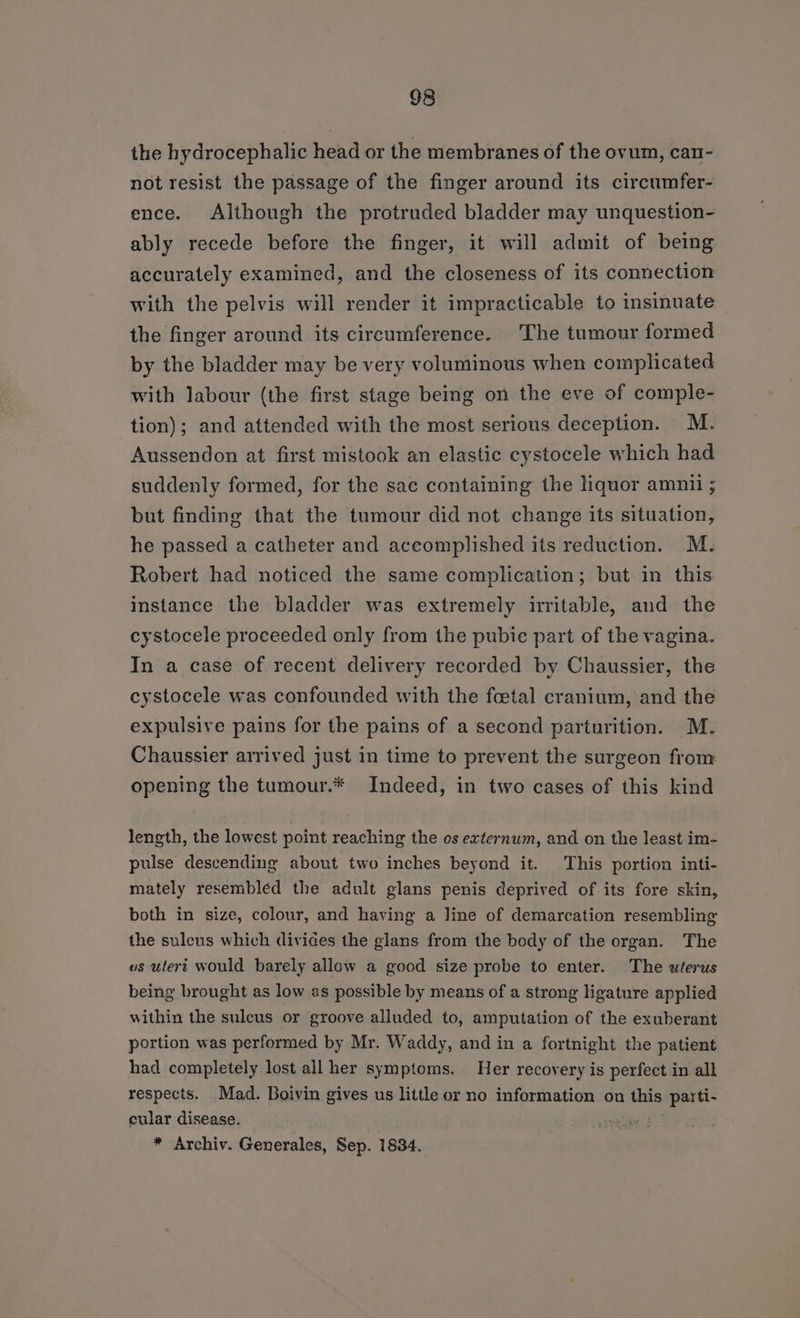 the hydrocephalic head or the membranes of the ovum, can- not resist the passage of the finger around its circumfer- ence. Although the protruded bladder may unquestion- ably recede before the finger, it will admit of being accurately examined, and the closeness of its connection with the pelvis will render it impracticable to insinuate the finger around its circumference. The tumour formed by the bladder may be very voluminous when complicated with labour (the first stage being on the eve of comple- tion); and attended with the most serious deception. M. Aussendon at first mistook an elastic cystocele which had suddenly formed, for the sae containing the hquor amnii ; but finding that the tumour did not change its situation, he passed a catheter and accomplished its reduction. M. Robert had noticed the same complication; but in this instance the bladder was extremely irritable, and the cystocele proceeded only from the pubie part of the vagina. In a case of recent delivery recorded by Chaussier, the cystocele was confounded with the foetal cranium, and the expulsive pains for the pains of a second parturition. M. Chaussier arrived just in time to prevent the surgeon from opening the tumour.* Indeed, in two cases of this kind length, the lowest point reaching the os externum, and on the least im- pulse descending about two inches beyond it. This portion inti- mately resembled the adult glans penis deprived of its fore skin, both in size, colour, and having a line of demarcation resembling the sulcus which divides the glans from the body of the organ. The vs uteri would barely allow a good size probe to enter. The uterus being brought as low as possible by means of a strong ligature applied within the sulcus or groove alluded to, amputation of the exuberant portion was performed by Mr. Waddy, and in a fortnight the patient had completely lost all her symptoms. Her recovery is perfect in all respects. Mad. Boivin gives us little or no information on this parti- cular disease. sense? * Archiv. Generales, Sep. 1834.