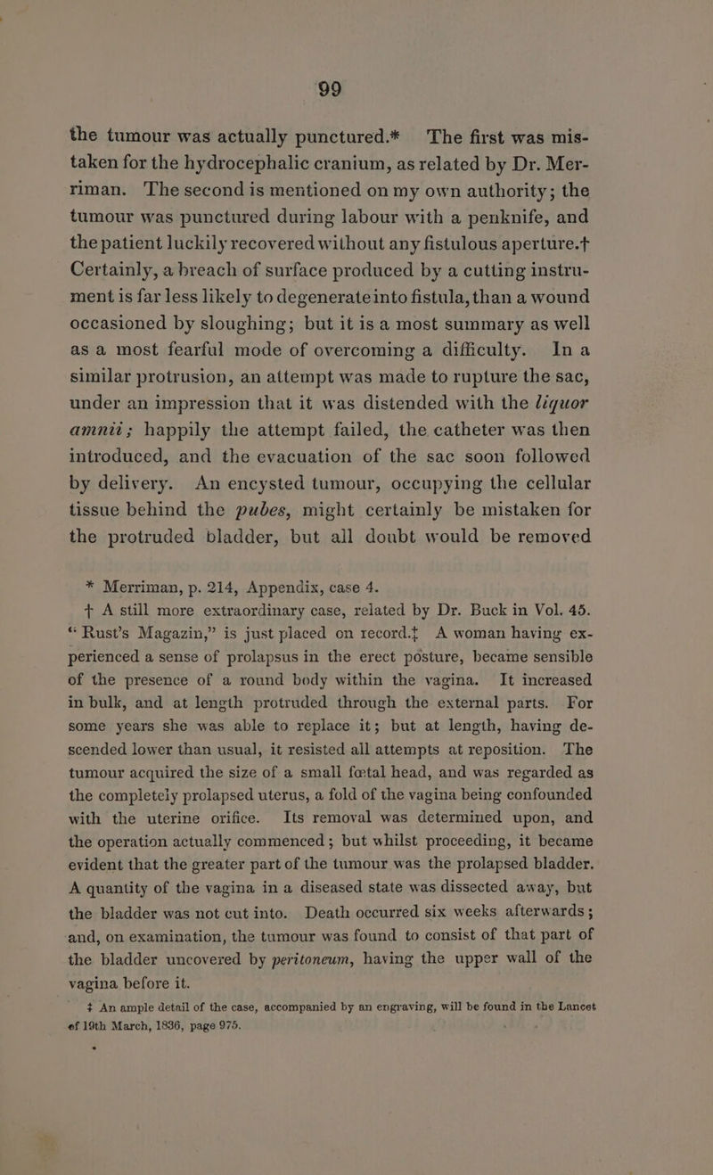 the tumour was actually punctured.* The first was mis- taken for the hydrocephalic cranium, as related by Dr. Mer- riman. The second is mentioned on my own authority; the tumour was punctured during labour with a penknife, and the patient luckily recovered without any fistulous aperture.t Certainly, a breach of surface produced by a cutting instru- ment is far less likely to degenerate into fistula, than a wound occasioned by sloughing; but it is a most summary as well as a most fearful mode of overcoming a difficulty. Ina sunilar protrusion, an attempt was made to rupture the sac, under an impression that it was distended with the liquor amnii; happily the attempt failed, the catheter was then introduced, and the evacuation of the sac soon followed by delivery. An encysted tumour, occupying the cellular tissue behind the pubes, might certainly be mistaken for the protruded bladder, but all doubt would be removed * Merriman, p. 214, Appendix, case 4. + A still more extraordinary case, related by Dr. Buck in Vol. 45. “ Rust’s Magazin,” is just placed on record.{ A woman having ex- perienced a sense of prolapsus in the erect posture, became sensible of the presence of a round body within the vagina. It increased in bulk, and at length protruded through the external parts. For some years she was able to replace it; but at length, having de- scended lower than usual, it resisted all attempts at reposition. The tumour acquired the size of a small fo@tal head, and was regarded as the completely prolapsed uterus, a fold of the vagina being confounded with the uterine orifice. Its removal was determined upon, and the operation actually commenced; but whilst proceeding, it became evident that the greater part of the tumour was the prolapsed bladder. A quantity of the vagina in a diseased state was dissected away, but the bladder was not cut into. Death occurred six weeks afterwards ; and, on examination, the tumour was found to consist of that part of the bladder uncovered by peritoneum, having the upper wall of the vagina before it. ¢ An ample detail of the case, accompanied by an engraving, will be found in the Lancet ef 19th March, 1836, page 975.