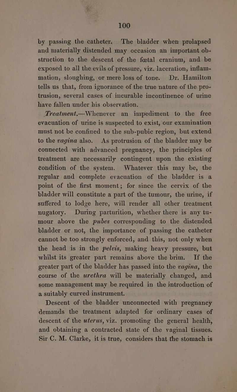 _ by passing the catheter. The bladder when prolapsed and niaterially distended may occasion an important ob- struction to the descent of the foetal cranium, and be exposed to all the evils of pressure, viz. laceration, inflam- mation, sloughing, or mere loss of tone. Dr. Hamilton tells us that, from ignorance of the true nature of the pro- trusion, several cases of incurable incontinence of urine have fallen under his observation. Treatment.—Whenever an impediment to the free evacuation of urine is suspected to exist, our examination must not be confined to the sub-pubic region, but extend to the vagina also. As protrusion of the bladder may be connected with advanced pregnancy, the principles of treatment are necessarily contingent upon the existing éondition of the system. Whatever this may be, the regular and complete evacuation of the bladder is a point of the first moment; for since the cervix of the bladder will constitute a part of the tumour, the urine, if suffered to lodge here, will render all other treatment nugatory. During parturition, whether there is any tu- mour above the pudes corresponding to the distended bladder or not, the importance of passing the catheter cannot be too strongly enforced, and this, not only when the head is in the pelvis, making heavy pressure, but whilst its greater part remains above the brim. If the greater part of the bladder has passed into the vagina, the course of the wrethra will be materially changed, and some management may be required in the introduction of a suitably curved instrument. Descent of the bladder unconnected with pregnancy demands the treatment adapted for ordinary cases of descent of the uterus, viz. promoting the general health, and obtaining a contracted state of the vaginal tissues. Sir C. M. Clarke, it is true, considers that the stomach is