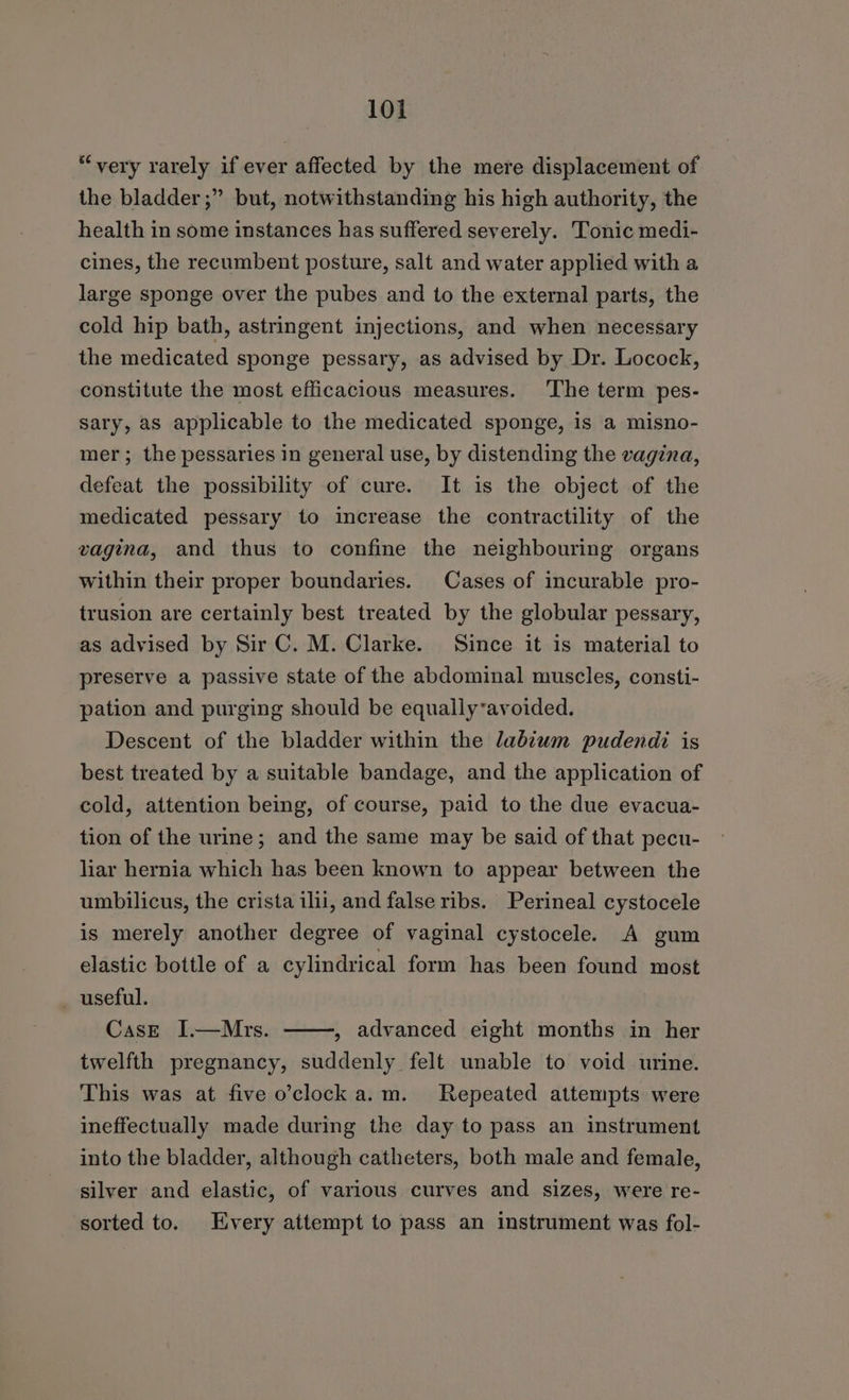 “very rarely if ever affected by the mere displacement of the bladder ;” but, notwithstanding his high authority, the health in some instances has suffered severely. Tonic medi- cines, the recumbent posture, salt and water applied with a large sponge over the pubes and to the external parts, the cold hip bath, astringent injections, and when necessary the medicated sponge pessary, as advised by Dr. Locock, constitute the most efficacious measures. ‘The term pes- sary, as applicable to the medicated sponge, is a misno- mer; the pessaries in general use, by distending the vagina, defeat the possibility of cure. It is the object of the medicated pessary to increase the contractility of the vagina, and thus to confine the neighbouring organs within their proper boundaries. Cases of incurable pro- trusion are certainly best treated by the globular pessary, as advised by Sir C. M. Clarke. Since it is material to preserve a passive state of the abdominal muscles, consti- pation and purging should be equally-avoided. Descent of the bladder within the labiwm pudendi is best treated by a suitable bandage, and the application of cold, attention being, of course, paid to the due evacua- tion of the urine; and the same may be said of that pecu- liar hernia which has been known to appear between the umbilicus, the crista ilii, and false ribs. Perineal cystocele is merely another degree of vaginal cystocele. A gum elastic bottle of a cylindrical form has been found most — useful. CasE I.—Mrs. twelfth pregnancy, suddenly felt unable to void urine. , advanced eight months in her This was at five o’clock a.m. Repeated attempts were ineffectually made during the day to pass an instrument into the bladder, although catheters, both male and female, silver and elastic, of various curves and sizes, were re- sorted to. Every attempt to pass an instrument was fol-