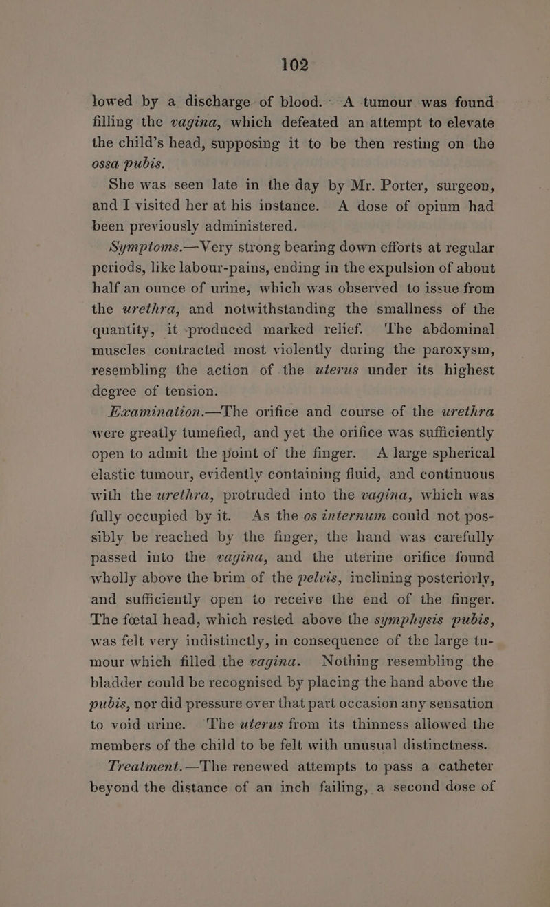 lowed by a discharge of blood.- A tumour was found filling the vagina, which defeated an attempt to elevate the child’s head, supposing it to be then resting on the ossa pubis. She was seen late in the day by Mr. Porter, surgeon, and I visited her at his instance. A dose of opium had been previously administered. Symptoms.—Very strong bearing down efforts at regular periods, like labour-pains, ending in the expulsion of about half an ounce of urine, which was observed to issue from the urethra, and notwithstanding the smallness of the quantity, it produced marked relief. The abdominal muscles contracted most violently during the paroxysm, resembling the action of the uterus under its highest degree of tension. Eaamination.—The orifice and course of the urethra were greatly tumefied, and yet the orifice was sufficiently open to admit the point of the finger. A large spherical elastic tumour, evidently containing fluid, and continuous with the urethra, protruded into the vagina, which was fully occupied by it. As the os internum could not pos- sibly be reached by the finger, the hand was carefully passed into the vagina, and the uterine orifice found wholly above the brim of the pelvis, inclining posteriorly, and sufficiently open to receive the end of the finger. The fcetal head, which rested above the symphysis pubis, was felt very indistinctly, in consequence of the large tu- mour which filled the vagina. Nothing resembling the bladder could be recognised by placing the hand above the pubis, nor did pressure over that part occasion any sensation to void urine. ‘The wterus from its thinness allowed the members of the child to be felt with unusual distinctness. Treatment.—The renewed attempts to pass a catheter beyond the distance of an inch failing, a second dose of