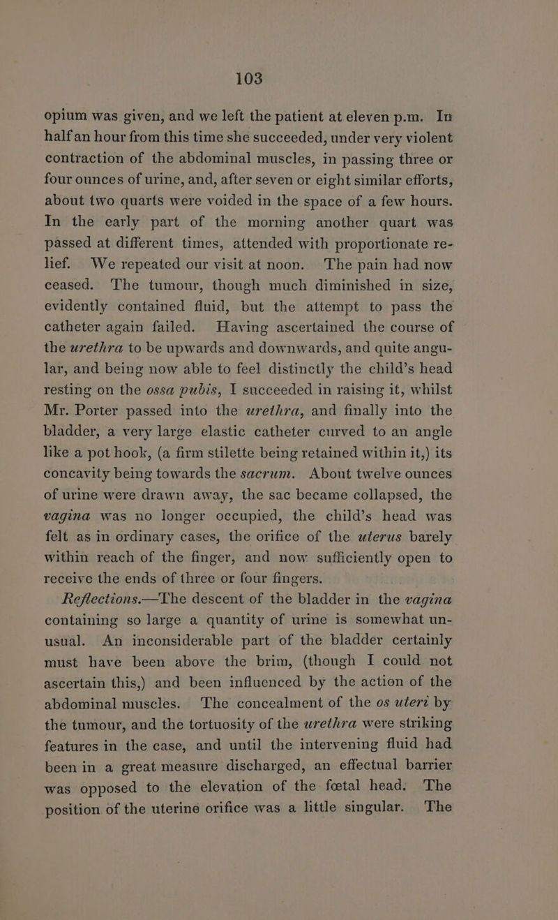 opium was given, and we left the patient at eleven p.m. In half an hour from this time she succeeded, under very violent contraction of the abdominal muscles, in passing three or four ounces of urine, and, after seven or eight similar efforts, about two quarts were voided in the space of a few hours. In the early part of the morning another quart was passed at different times, attended with proportionate re- lief. We repeated our visit at noon. The pain had now ceased. The tumour, though much diminished in size, evidently contained fluid, but the attempt to pass the catheter again failed. Having ascertained the course of the urethra to be upwards and downwards, and quite angu- lar, and being now able to feel distinctly the child’s head resting on the ossa pubis, I succeeded in raising it, whilst Mr. Porter passed into the urethra, and finally into the bladder, a very large elastic catheter curved to an angle like a pot hook, (a firm stilette being retained within it,) its concavity being towards the sacrum. About twelve ounces of urine were drawn away, the sac became collapsed, the vagina was no longer occupied, the child’s head was felt as in ordinary cases, the orifice of the uterus barely within reach of the finger, and now sufficiently open to receive the ends of three or four fingers. Reflections.—The descent of the bladder in iii vagina containing so large a quantity of urine is somewhat un- usual. An inconsiderable part of the bladder certainly must have been above the brim, (though I could not ascertain this,) and been influenced by the action of the abdominal muscles. The concealment of the os utert by the tumour, and the tortuosity of the urethra were striking features in the case, and until the intervening fluid had been in a great measure discharged, an effectual barrier was opposed to the elevation of the foetal head. The position of the uterine orifice was a little singular. The