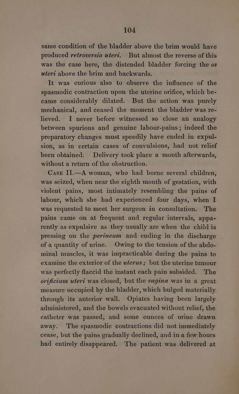 same condition of the bladder above the brim would have produced retroversio uteri. But almost the reverse of this was the case here, the distended bladder forcing the os utert above the brim and backwards. It was curious also to observe the influence of the spasmodic contraction upon the uterine orifice, which be- came considerably dilated. But the action was purely mechanical, and ceased the moment the bladder was re- lieved. I never before witnessed so close an analogy between spurious and genuine labour-pains ; indeed the preparatory changes must speedily have ended in expul- sion, as in certain cases of convulsions, had not relief been obtained. Delivery took place a month afterwards, without a return of the obstruction. CasE IJ.—A woman, who had borne several children, was seized, when near the eighth month of gestation, with violent pains, most intimately resembling the pains of labour, which she had experienced four days, when I was requested to meet her surgeon in consultation. The pains came on at frequent and regular intervals, appa- rently as expulsive as they usually are when the child is pressing on the perineum and ending in the discharge | of a quantity of urine. Owing to the tension of the abdo- minal muscles, it was impracticable during the pains to examine the exterior of the wlerus ; but the uterine tumour was perfectly flaccid the instant each pain subsided. The orificium uteri was closed, but the vagina was in a great measure occupied by the bladder, which bulged materially through its anterior wall. Opiates having been largely administered, and the bowels evacuated without relief, the catheter was passed, and some ounces of urine drawn away. ‘The spasmodic contractions did not immediately cease, but the pains gradually declined, and in a few hours had entirely disappeared, The patient was delivered at