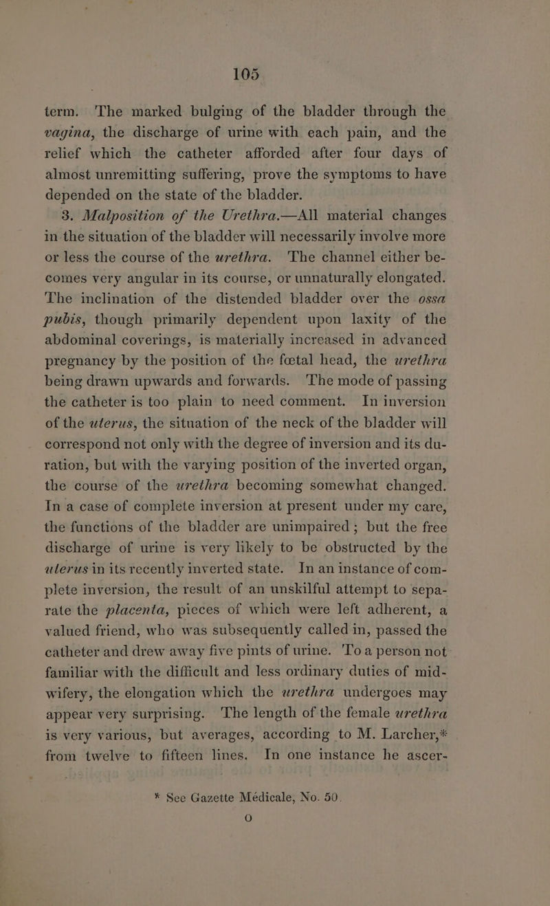 term. The marked bulging of the bladder through the vagina, the discharge of urine with each pain, and the relief which the catheter afforded after four days of almost unremitting suffering, prove the symptoms to have depended on the state of the bladder. 3. Malposition of the Urethra.—All material changes in the situation of the bladder will necessarily involve more or less the course of the urethra. ‘The channel either be- comes very angular in its course, or unnaturally elongated. The inclination of the distended bladder over the ossa pubis, though primarily dependent upon laxity of the abdominal coverings, is materially increased in advanced pregnancy by the position of the foetal head, the wrethra being drawn upwards and forwards. ‘The mode of passing the catheter is too plain to need comment. In inversion of the wterus, the situation of the neck of the bladder will correspond not only with the degree of inversion and its du- ration, but with the varying position of the inverted organ, the course of the urethra becoming somewhat changed. In a case of complete inversion at present under my care, the functions of the bladder are unimpaired ; but the free discharge of urine is very likely to be obstructed by the ulerus in its recently inverted state. In an instance of com- plete inversion, the result of an unskilful attempt to sepa- rate the placenta, pieces of which were left adherent, a valued friend, who was subsequently called in, passed the catheter and drew away five pints of urine. 'Toa person not familiar with the difficult and less ordinary duties of mid- wifery, the elongation which the wrethra undergoes may appear very surprising. ‘The length of the female urethra is very various, but averages, according to M. Larcher,* from twelve to fifteen lines. In one instance he ascer- * See Gazette Medicale, No. 50, O