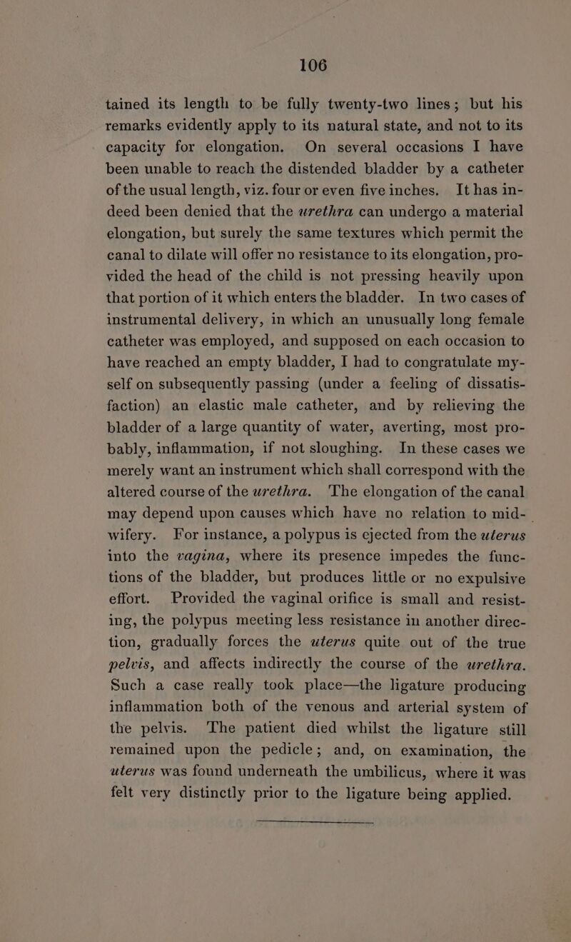 tained its length to be fully twenty-two lines; but his remarks evidently apply to its natural state, and not to its capacity for elongation. On several occasions I have been unable to reach the distended bladder by a catheter of the usual length, viz. four or even fiveinches. It has in- deed been denied that the wrethra can undergo a material elongation, but surely the same textures which permit the canal to dilate will offer no resistance to its elongation, pro- vided the head of the child is not pressing heavily upon that portion of it which enters the bladder. In two cases of instrumental delivery, in which an unusually long female catheter was employed, and supposed on each occasion to have reached an empty bladder, I had to congratulate my- self on subsequently passing (under a feeling of dissatis- faction) an elastic male catheter, and by relieving the bladder of a large quantity of water, averting, most pro- bably, inflammation, if not sloughing. In these cases we merely want an instrument which shall correspond with the altered course of the wrethra. 'The elongation of the canal may depend upon causes which have no relation to mid-— wifery. For instance, a polypus is ejected from the uterus into the vagina, where its presence impedes the func- tions of the bladder, but produces little or no expulsive effort. Provided the vaginal orifice is small and resist- ing, the polypus meeting less resistance in another direc- tion, gradually forces the uterus quite out of the true pelvis, and affects indirectly the course of the urethra. Such a case really took place—the ligature producing inflammation both of the venous and arterial system of the pelvis. ‘The patient died whilst the ligature still remained upon the pedicle; and, on examination, the uterus was found underneath the umbilicus, where it was felt very distinctly prior to the ligature being applied.