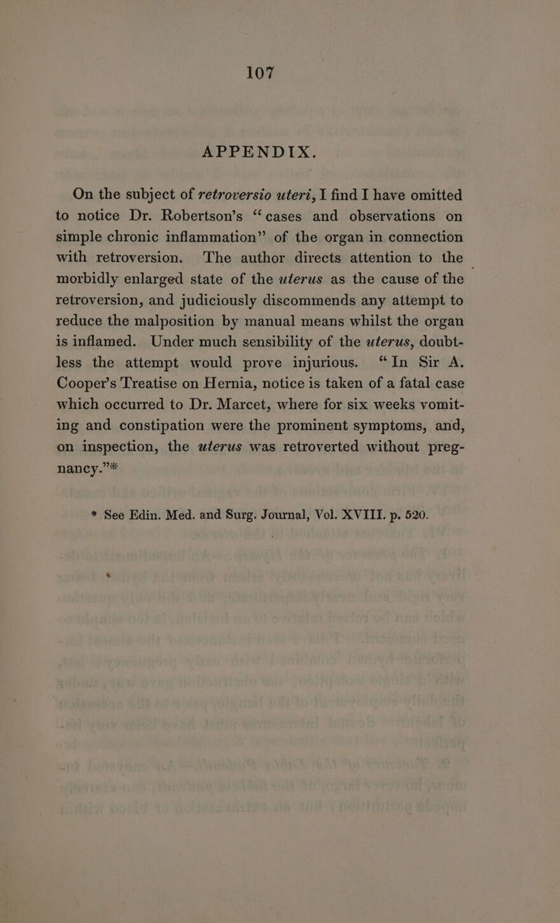 APPENDIX. On the subject of retroversio uteri, I find I have omitted to notice Dr. Robertson’s “cases and observations on simple chronic inflammation” of the organ in connection with retroversion. The author directs attention to the ~ morbidly enlarged state of the wlerus as the cause of the retroversion, and judiciously discommends any attempt to reduce the malposition by manual means whilst the organ is inflamed. Under much sensibility of the uterus, doubt- less the attempt would prove injurious. “In Sir A. Cooper’s Treatise on Hernia, notice is taken of a fatal case which occurred to Dr. Marcet, where for six weeks vomit- ing and constipation were the prominent symptoms, and, on inspection, the uterus was retroverted without preg- nancy.”* * See Edin. Med. and Surg. Journal, Vol. XVIII. p. 520.