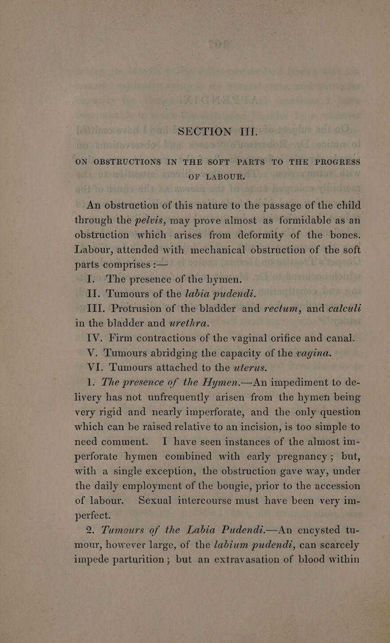 ON OBSTRUCTIONS IN THE SOFT PARTS TO THE PROGRESS OF LABOUR. An obstruction of this nature to the passage of the child through the pelvis, may prove almost as formidable as an obstruction which arises from deformity of the bones. Labour, attended with mechanical obstruction of the soft parts comprises :— I. ‘The presence of the hymen. Il. Tumours of the labia pudendt. III. Protrusion of the bladder and rectum, and calculi in the bladder and wrethra. IV. Firm contractions of the vaginal orifice and canal. V. Tumours abridging the capacity of the vagina. VI. Tumours attached to the wterws. 1. The presence of the Hymen.—An impediment to de- livery has not unfrequently arisen from the hymen being very rigid and nearly imperforate, and the only question which can be raised relative to an incision, is too simple to need comment. I have seen instances of the almost im- perforate hymen combined with early pregnancy; but, with a single exception, the obstruction gave way, under the daily employment of the bougie, prior to the accession of labour. Sexual intercourse must have been very im- perfect. 2. Tumours of the Labia Pudendi.—An encysted tu- mour, however large, of the labtwm pudendi, can scarcely impede parturition; but an extravasation of blood within