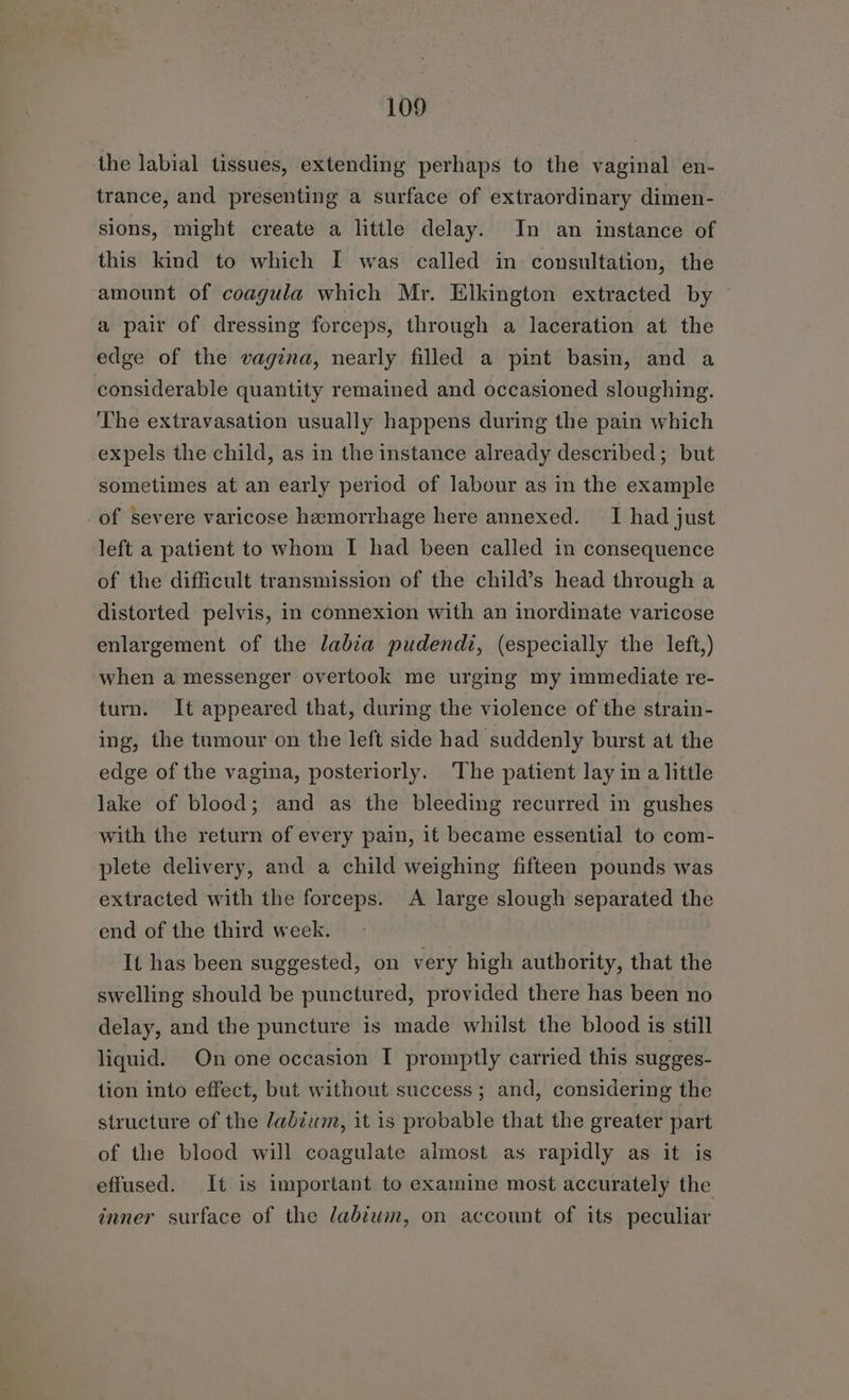 the labial tissues, extending perhaps to the vaginal en- trance, and presenting a surface of extraordinary dimen- sions, might create a little delay. In an instance of this kind to which I was called in consultation, the amount of coagula which Mr. Elkington extracted by a pair of dressing forceps, through a laceration at the edge of the vagina, nearly filled a pint basin, and a considerable quantity remained and occasioned sloughing. The extravasation usually happens during the pain which expels the child, as in the instance already described; but sometimes at an early period of labour as in the example of severe varicose hemorrhage here annexed. I had just left a patient to whom I had been called in consequence of the difficult transmission of the child’s head through a distorted pelvis, in connexion with an inordinate varicose enlargement of the labia pudendt, (especially the left,) when a messenger overtook me urging my immediate re- turn. It appeared that, during the violence of the strain- ing, the tumour on the left side had suddenly burst at the edge of the vagina, posteriorly. ‘The patient lay in a little lake of blood; and as the bleeding recurred in gushes with the return of every pain, it became essential to com- plete delivery, and a child weighing fifteen pounds was extracted with the forceps. A large slough separated the end of the third week. It has been suggested, on very high authority, that the swelling should be punctured, provided there has been no delay, and the puncture is made whilst the blood is still liquid. On one occasion I promptly carried this sugges- tion into effect, but without success ; and, considering the structure of the labium, it is probable that the greater part of the blood will coagulate almost as rapidly as it is effused. It is important to examine most accurately the inner surface of the dabiwm, on account of its peculiar