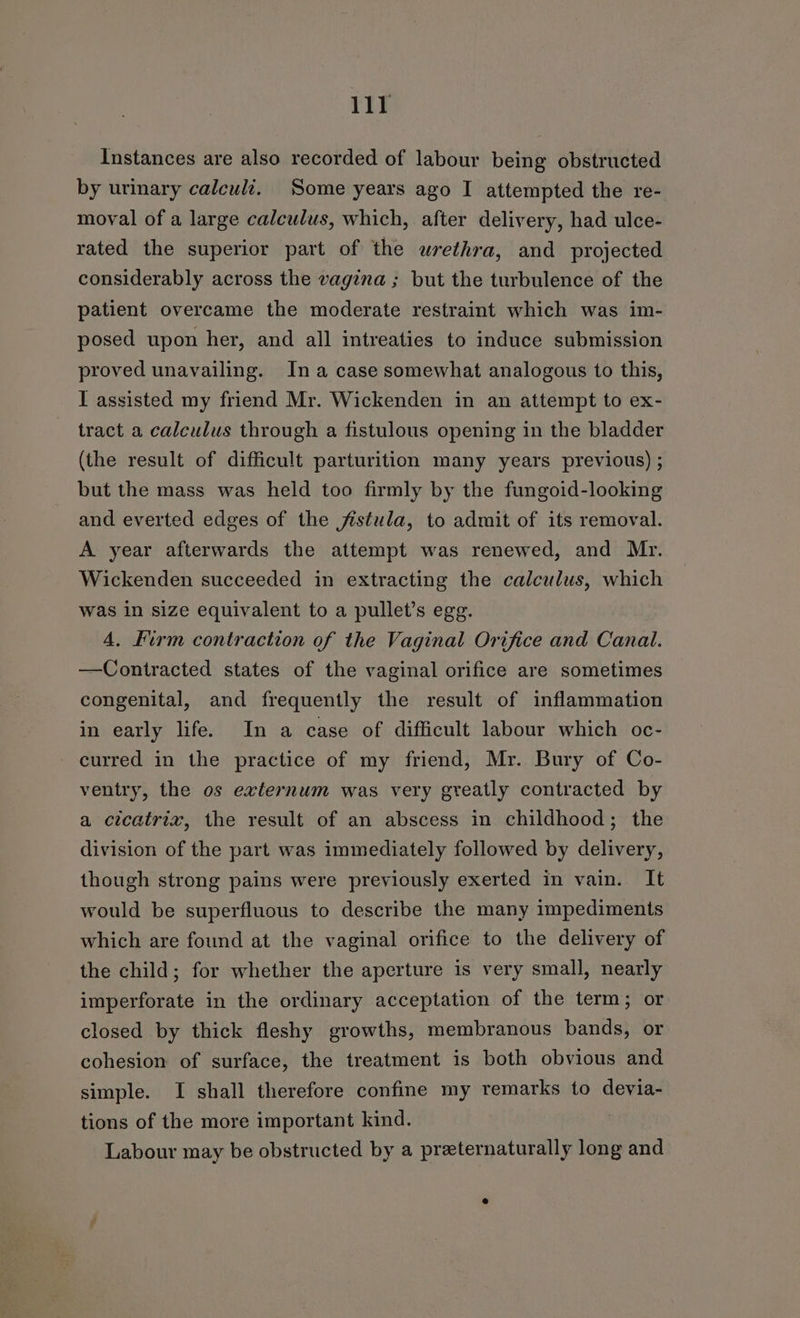 Instances are also recorded of labour being obstructed by urimary calculi. Some years ago I attempted the re- moval of a large calculus, which, after delivery, had ulce- rated the superior part of the urethra, and projected considerably across the vagina ; but the turbulence of the patient overcame the moderate restraint which was im- posed upon her, and all intreaties to induce submission proved unavailing. Ina case somewhat analogous to this, I assisted my friend Mr. Wickenden in an attempt to ex- tract a calculus through a fistulous opening in the bladder (the result of difficult parturition many years previous) ; but the mass was held too firmly by the fungoid-looking and everted edges of the fistula, to admit of its removal. A year afterwards the attempt was renewed, and Mr. Wickenden succeeded in extracting the calculus, which was in size equivalent to a pullet’s egg. 4. Firm contraction of the Vaginal Orifice and Canal. —Contracted states of the vaginal orifice are sometimes congenital, and frequently the result of inflammation in early life. In a case of difficult labour which oc- - curred in the practice of my friend, Mr. Bury of Co- ventry, the os externum was very greatly contracted by a cicatrix, the result of an abscess in childhood; the division of the part was immediately followed by delivery, though strong pains were previously exerted in vain. It would be superfluous to describe the many impediments which are found at the vaginal orifice to the delivery of the child; for whether the aperture is very small, nearly imperforate in the ordinary acceptation of the term; or closed by thick fleshy growths, membranous bands, or cohesion of surface, the treatment is both obvious and simple. I shall therefore confine my remarks to devia- tions of the more important kind. Labour may be obstructed by a preternaturally long and