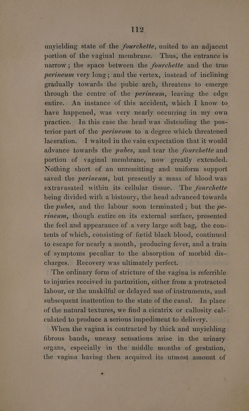unyielding state of the fowrchette, united to an adjacent portion of the vaginal membrane. ‘Thus, the entranée is narrow ; the space between the fourchette and the true perineum very long; and the vertex, instead of inclining gradually towards the pubic arch, threatens to emerge through the centre’ of the perineum, leaving the edge entire. An instance of this accident, which I know to have happened, was very nearly occurring in my own practice. In this case the head was distending the pos- terior part of the perineum to a degree which threatened laceration. I waited in the vain expectation that it would advance towards the pubes, and tear the fourchette and portion of vaginal membrane, now greatly extended. Nothing short of an unremitting and uniform support saved the perineum, but presently a mass of blood was extravasated within its cellular tissue. The /fourchette being divided with a bistoury, the head advanced towards the pubes, and the labour soon terminated ; but the pe- rineum, though entire on its external surface, presented the feel and appearance of a very large soft bag, the con- tents of which, consisting of foetid black blood, continued to escape for nearly a month, producing fever, and a train of symptoms peculiar to the absorption of morbid dis- charges. Recovery was ultimately perfect. The ordinary form of stricture of the vagina is referrible to injuries received in parturition, either from a protracted labour, or the unskilful or delayed use of instruments, and subsequent inattention to the state of the canal. In place of the natural textures, we find a cicatrix or callosity cal-' culated to produce a serious impediment to delivery. When the vagina is contracted by thick and unyielding fibrous bands, uneasy sensations arise in the urinary organs, especially in the middle months of gestation, — the vagina having then acquired its utmost amount of