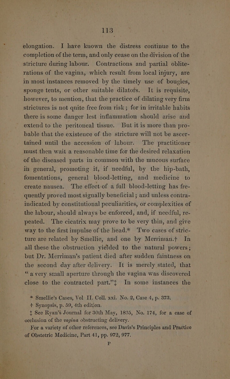 115 elongation. J have known the distress continue to the completion of the term, and only cease on the division of the stricture during labour. Contractions and partial oblite- rations of the vagina, which result from local injury, are in most instances removed by the timely use of bougies, sponge tents, or other suitable dilatots. It is requisite, however, to mention, that the practice of dilating very firm strictures is not quite free from risk; for in irritable habits there is some danger lest inflammation should arise and extend to the peritoneal tissue. But it is more than pro- bable that the existence of the stricture will not be ascer- tained until the accession of labour. The practitioner must then wait a reasonable time for the desired relaxation of the diseased parts in common with the mucous surface in general, promoting it, if needful, by the hip-bath, fomentations, general blood-letting, and medicine to create nausea. The effect-of a full blood-letting has fre- quently proved most signally beneficial ; and unless contra- indicated by constitutional peculiarities, or complexities of the labour, should always be enforced, and, if needful, re- peated. ‘The cicatrix may prove to be very thin, and give way to the first impulse of the head.* Two cases of stric- ture are related by Smellie, and one by Merriman.t In all these the obstruction yielded to the natural powers; but Dr. Merriman’s patient died after sudden faintness on the second day after delivery. It is merely stated, that “avery small aperture through the vagina was discovered close to the contracted part.”{ In some instances the * Smellie’s Cases, Vol II. Coll. xxi. No. 2, Case 4, p. 373. + Synopsis, p. 59, 4th edition. t See Ryan’s Journal for 30th May, 1835, No. 174, for a case of lait of the vagina obstructing delivery. For a variety of other references, see Davis’s Principles and Practice of Obstetric Medicine, Part 41, pp. 972, 977. P