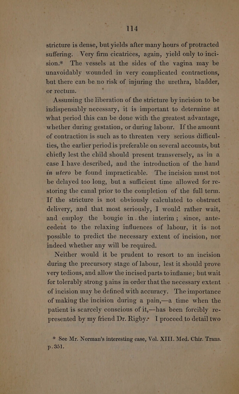 stricture is dense, but yields after many hours of protracted suffering. Very firm cicatrices, again, yield only to inci- sion.* The vessels at the sides of the vagina may be unavoidably wounded in very complicated contractions, but there can be no risk of injuring the urethra, bladder, or rectum. ( Assuming the liberation of the stricture by incision to be indispensably necessary, it is important to determine at what period this can be done with the greatest advantage, whether during gestation, or during labour. If the amount of contraction is such as to threaten very serious difficul- - ties, the earlier period is preferable on several accounts, but chiefly lest the child should present transversely, as in a case I have described, and the introduction of the hand an utero be found impracticable. The incision must not be delayed too long, but a sufficient time allowed for re- storing the canal prior to the completion of the full term. If the stricture is not obviously calculated to obstruct delivery, and that most seriously, I would rather wait, and employ the bougie in-the interim; since, ante- cedent to the relaxing influences of labour, it is not possible to predict the necessary extent of incision, nor indeed whether any will be required. Neither would it be prudent to resort to an incision during the precursory stage of labour, lest it should prove very tedious, and allow the incised parts toinflame; but wait for tolerably strong pains in order that the necessary extent of incision may be defined with accuracy. The importance of making the incision during a pain,—a time when the patient is scarcely conscious of it,—has been forcibly re- presented by my friend Dr. Rigby’ I proceed to detail two * See Mr. Norman’s interesting case, Vol. XIII. Med. Chir. Trans. p- 351.