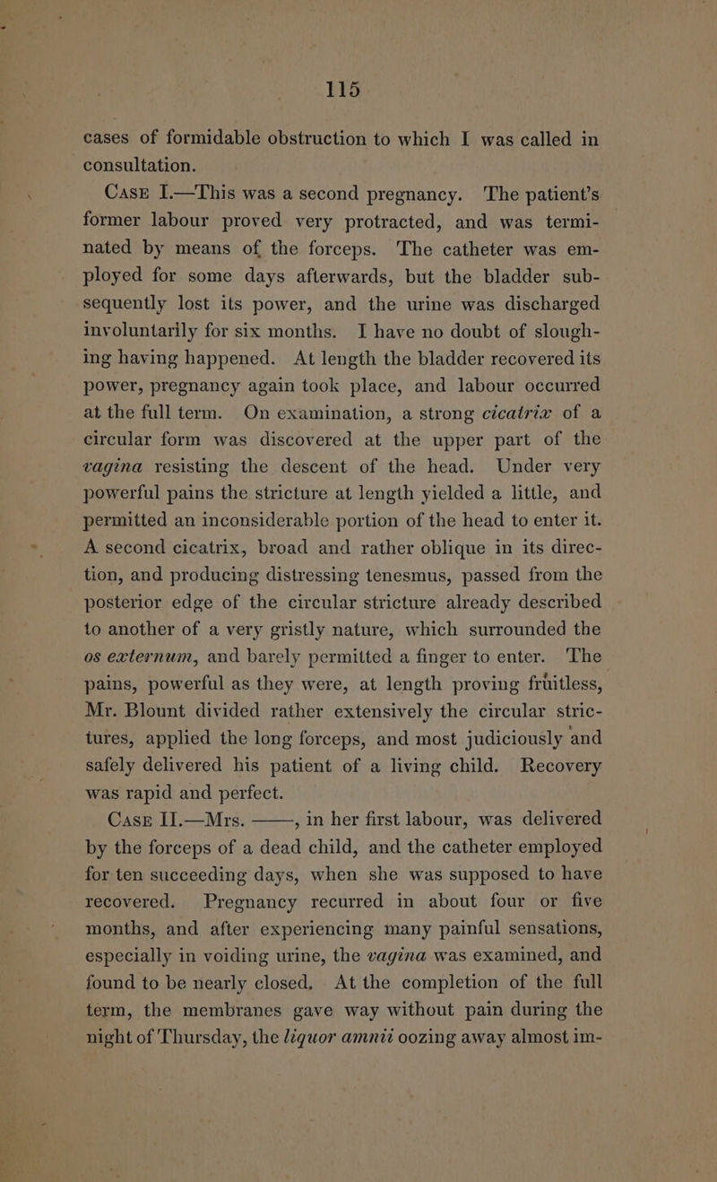 cases of formidable obstruction to which I was called in consultation. Casg I.—This was a second pregnancy. The patient’s former labour proved very protracted, and was termi- nated by means of the forceps. The catheter was em- ployed for some days afterwards, but the bladder sub- sequently lost its power, and the urine was discharged involuntarily for six months. JI have no doubt of slough- ing having happened. At length the bladder recovered its power, pregnancy again took place, and labour occurred at the full term. On examination, a strong cicairix of a circular form was discovered at the upper part of the vagina resisting the descent of the head. Under very powerful pains the stricture at length yielded a little, and permitted an inconsiderable portion of the head to enter it. A second cicatrix, broad and rather oblique in its direc- tion, and producing distressing tenesmus, passed from the posterior edge of the circular stricture already described to another of a very gristly nature, which surrounded the os externum, and barely permitted a finger to enter. The pains, powerful as they were, at length proving fruitless, Mr. Blount divided rather extensively the circular stric- tures, applied the long forceps, and most judiciously and safely delivered his patient of a living child. Recovery was rapid and perfect. CasE II.—Mrs. by the forceps of a dead child, and the catheter employed , in her first labour, was delivered for ten succeeding days, when she was supposed to have recovered. Pregnancy recurred in about four or five months, and after experiencing many painful sensations, especially in voiding urine, the vagina was examined, and found to be nearly closed, At the completion of the full term, the membranes gave way without pain during the night of Thursday, the liquor amnit oozing away almost im-
