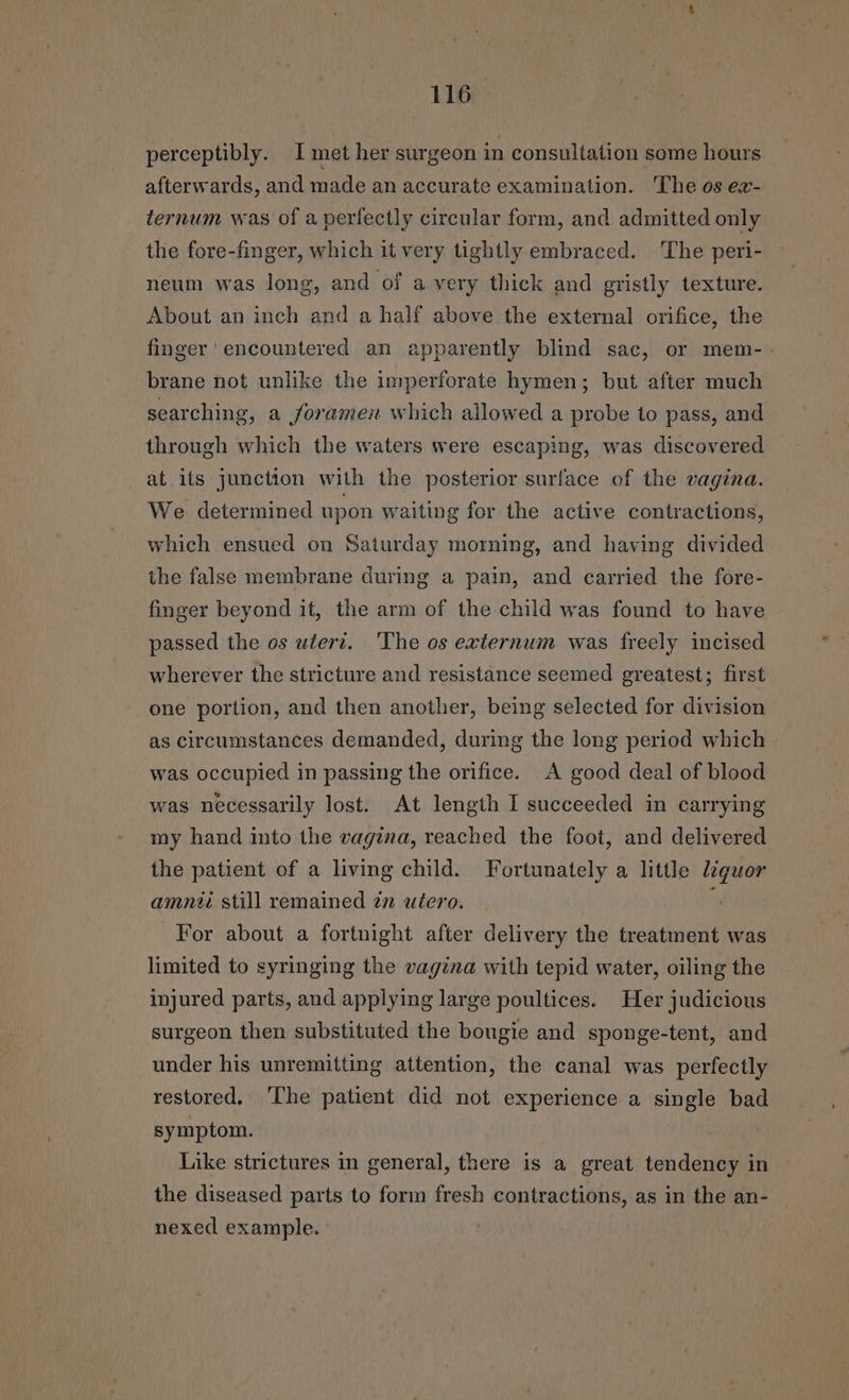 perceptibly. I met her surgeon in consultation some hours afterwards, and made an accurate examination. The os ex- ternum was of a perfectly circular form, and admitted only the fore-finger, which it very tightly embraced. The peri- neum was long, and of a very thick and gristly texture. About an inch and a half above the external orifice, the finger ‘encountered an apparently blind sac, or mem-. brane not unlike the imperforate hymen; but after much searching, a foramen which allowed a probe to pass, and through which the waters were escaping, was discovered at its junction with the posterior surface of the vagina. We determined upon waiting for the active contractions, which ensued on Saturday morning, and having divided the false membrane during a pain, and carried the fore- finger beyond it, the arm of the child was found to have passed the os wtert. The os externum was freely incised wherever the stricture and resistance seemed greatest; first one portion, and then another, being selected for division as circumstances demanded, during the long period which was occupied in passing the orifice. A good deal of blood was necessarily lost. At length I succeeded in carrying my hand into the vagina, reached the foot, and delivered the patient of a living child. Fortunately a little ie amni still remained zn utero. For about a fortnight after delivery the treatment was limited to syringing the vagina with tepid water, oiling the injured parts, and applying large poultices. Her judicious surgeon then substituted the bougie and sponge-tent, and under his unremitting attention, the canal was perfectly restored. ‘The patient did not experience a single bad symptom. Like strictures in general, there is a great tendency in the diseased parts to form fresh contractions, as in the an- nexed example.