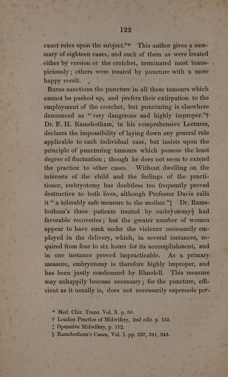 exact rules upon ‘the subject.”* This author gives a sum- mary of eighteen cases, and such of them as were treated éither by version or the crotchet, terminated most inaus- . piciously ; others were treated by puncture with a more happy result. , . Burns sanctions the puncture in all these tumours which cannot be pushed up, and prefers their extirpation to the employment of the crotchet, but puncturing is elsewhere denounced as ‘ ‘very dangerous and highly improper.”t Dr. F. H. Ramsbotham, in his comprehensive Lectures, declares the impossibility of laying down any general rule applicable to each individual case, but insists upon the principle of puncturing tumours which possess the least degree of fluctuation ; though he does not seem to extend the practice to other cases. Without dwelling on the interests of the child and the feelings of the practi- tioner, embryotomy has doubtless too frequently proved destructive to both lives, although Professor Davis calls it ‘a tolerably safe measure to the mother.”{ Dr. Rams- botham’s three patients treated by .embryotomy§$ had. favorable recoveries; but the greater number of women appear to have sunk under the violence necessarily em- ployed in the delivery, which, in several instances, re- quired from four to six hours for its accomplishment, and in one instance proved impracticable. As a primary measure, embryotomy is therefore highly improper, and has been justly condemned by Blundell. ‘This measure may unhappily become necessary; for the puncture, effi- cient as it usually is, does not necessarily supersede petr- * Med. Chir. Trans. Vol. X. p- 50. t London Practice of Midwifery, 2nd edit. p. 155. t Operative Midwifery, p. 112. § Ramsbotham’s Cases, Vol. I. pp. 337, 341, 343.