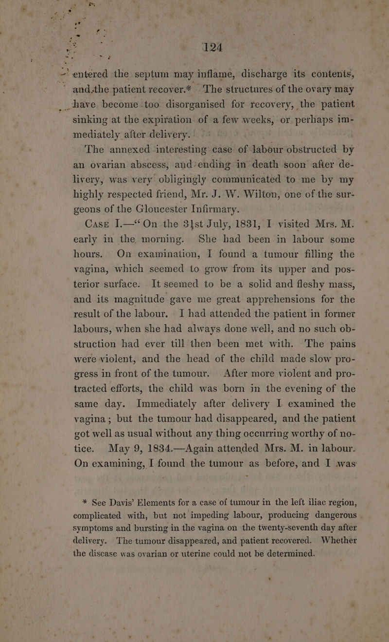 entered the septum may inflame, discharge its contents, '’ and,the patient recover.* The structures of the ovary may __ have become too disorganised for recovery, the patient sinking at the expiration of a few weeks, or perhaps im- mediately after delivery. The annexed ‘interesting case of labour obstructed by an ovarian abscess, and’ending in death soon after de- livery, was very obligingly communicated to me by my highly respected friend, Mr. J. W. Wilton, one of the sur- geons of the Gloucester Infirmary. Case I.—‘‘ On the 3]st July, 1831, I visited Mrs. M. early in the morning. She had been in labour some hours. On examination, I found a tumour filling the - vagina, which seemed to grow from its upper and pos- terior surface. It seemed to be a solid and fleshy mass, and its magnitude gave me great apprehensions for the result of the labour. I had attended the patient in former labours, when she had always done well, and no such ob- struction had ever till then been met with. The pains were violent, and the head of the child made slow pro- gress in front of the tumour. After more violent and pro- tracted efforts, the child was born in the evening of the same day. Immediately after delivery I examined the vagina; but the tumour had disappeared, and the patient got well as usual without any thing occurring worthy of no- tice. May 9, 1834.—Again attended Mrs. M. in labour. On examining, [ found the tumour as before, and I was * See Davis’ Elements for a case of tumour in the left iliac region, complicated with, but not ‘impeding labour, producing dangerous symptoms and bursting in the vagina on the twenty-seventh day after delivery. The tumour disappeared, and patient recovered. Whether the disease was ovarian or uterine could not be determined.