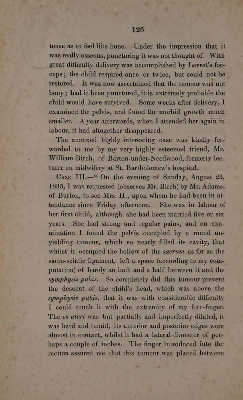 tense as to feel like bone. . Under the impression that it was really osseous, puncturing it was not thought of. With great difficulty delivery was accomplished by Levret’s for- ceps ; the child respired once or twice, but could not be restored. It was now ascertained that the tumour was not bony ; had it been punctured, it is extrémely probable the child would have survived. Some weeks after delivery, I examined the pelvis, and found the morbid growth much smaller. <A year afterwards, when I attended her again in labour, it had altogether disappeared. The annexed highly interesting case was kindly for- warded to me by my very highly esteemed friend, Mr. William Birch, of Barton-under-Needwood, formerly lec- turer on midwifery at St. Bartholomew’s hospital. Case III.—“ On the evening of Sunday, August 23, 1835, I was requested (observes Mr. Birch) by Mr. Adams, of Burton, to see Mrs. H., upon whom he had been in at- tendance since Friday afternoon. She was in labour of her first child, although she had been married five or six years. She had strong and regular pains, and on exa- mination I found the pelvis occupied by a round un- yielding tumour, which so nearly filled its cavity, that whilst it occupied the hollow of the sacrum as far as the sacro-sclatic ligament, left a space (according to my com- putation) of barely an inch and a half between it and the symphysis pubis. So completely did this tumour prevent the descent of the child’s head, which was above the symphysis pubis, that it was with considerable difficulty I could touch it with the extremity of my fore-finger. The os utert was but partially and imperfectly dilated, it was hard and tumid, its anterior and posterior edges were almost in contact, whilst it had a lateral diameter of per- haps a couple of inches. The finger introduced into the rectum assured me that this tumour was placed between