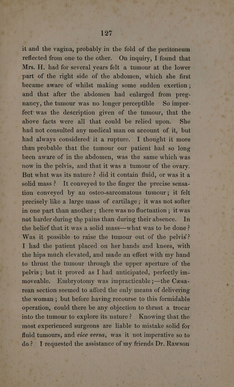 it and the vagina, probably in the fold of the peritoneum reflected from one to the other. On inquiry, I found that Mrs. H. had for several years felt a tumour at the lower part of the right side of the abdomen, which she first became aware of whilst making some sudden exertion ; and that after the abdomen had enlarged from preg- nancy, the tumour was no longer perceptible So imper- fect: was the description given of the tumour, that the above facts were all that could be relied upon. She had not consulted any medical man on account of. it, but had always considered’ it a rupture. I thought it more than probable that the tumour our patient had so long been aware of in the abdomen, was the same which was now in the pelvis, and that it was a tumour of the ovary. But what was its nature? did it contain fluid, or was it a solid mass? It conveyed to the finger the precise sensa- tion conveyed by an osteo-sarcomatous tumour; it felt precisely like a large mass of cartilage; it was not softer in one part than another ; there was no fluctuation ; it was not harder during the pains than during their absence. In the belief that it was a solid mass—what was to be done? Was it possible to raise the tumour out of the pelvis? I had the patient placed on her hands and knees, with the hips much elevated, and made an effort with my hand to thrust the tumour through the upper aperture of the pelvis; but it proved as I had anticipated, perfectly im- moveable. HKmbryotomy was impracticable ;—the Cesa- rean section seemed to afford the only means of delivering the woman ; but before having recourse to this formidable operation, could there be any objection to thrust a trocar into the tumour to explore its nature? Knowing that the most experienced surgeons are liable to mistake solid for fluid tumours, and vice versa, was it not imperative so to do? I requested the assistance of my friends Dr. Rawson